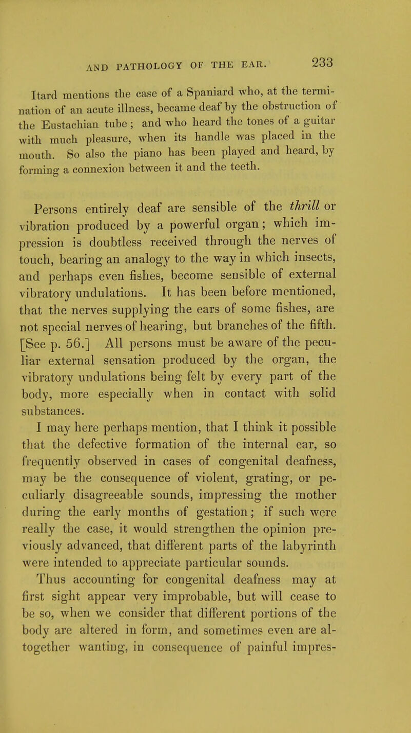 Itard mentions the case of a Spaniard who, at the termi- nation of an acute illness, became deaf by the obstruction of the Eustachian tube ; and who heard the tones of a guitar with much pleasure, when its handle was placed in the mouth. So also the piano has been played and heard, by forming a connexion between it and the teeth. Persons entirely deaf are sensible of the thrill or vibration produced by a powerful organ; which im- pression is doubtless received through the nerves of touch, bearing an analogy to the way in which insects, and perhaps even fishes, become sensible of external vibratory undulations. It has been before mentioned, that the nerves supplying the ears of some fishes, are not special nerves of hearing, but branches of the fifth. [See p. 56.] All persons must be aware of the pecu- liar external sensation produced by the organ, the vibratory undulations being felt by every part of the body, more especially when in contact with solid substances. I may here perhaps mention, that I think it possible that the defective formation of the internal ear, so frequently observed in cases of congenital deafness, may be the consequence of violent, grating, or pe- culiarly disagreeable sounds, impressing the mother during the early months of gestation; if such were really the case, it would strengthen the opinion pre- viously advanced, that different parts of the labyrinth were intended to appreciate particular sounds. Thus accounting for congenital deafness may at first sight appear very improbable, but will cease to be so, when we consider that different portions of the body are altered in form, and sometimes even are al- together wanting, in consequence of painful impres-