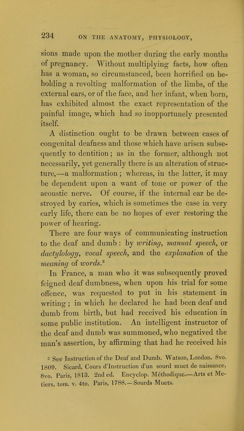 sions made upon the motlier during the early months of pregnancy. Without multiplying facts, how often has a woman, so circumstanced, been horrified on be- holding a revolting malformation of the limbs, of the external ears, or of the face, and her infant, when born, has exhibited almost the exact representation of the painful image, which had so inopportunely presented itself. A distinction ought to be drawn between cases of congenital deafness and those which have arisen subse- quently to dentition; as in the former, although not necessarily, yet generally there is an alteration of struc- ture,—a malformation; whereas, in the latter, it may be dependent upon a want of tone or power of the acoustic nerve. Of course, if the internal ear be de- stroyed by caries, which is sometimes the case in very early life, there can be no hopes of ever restoring the power of hearing. There are four ways of communicating instruction to the deaf and dumb : by writing, manual speech, or dactylology, vocal speech, and the explanation of the meaning of words. In France, a man who it was subsequently proved feigned deaf dumbness, when upon his trial for some offence, was requested to put in his statement in writing ; in which he declared he had been deaf and dumb from birth, but had received his education in some public institution. An intelligent instructor of the deaf and dumb was summoned, who negatived the man's assertion, by affirming that had he received his 2 See Instruction of the Deaf and Dumb. Watson, London. 8vo. 1809. Sicard, Coui-s d'Instruction d'un sourd muet de naissance, 8vo. Paris, 1813. 2nd ed. Encyclop. Methodique—Arts et Me- tiers, torn. V. 4to. Paris, 1788.--Sourds Muets.