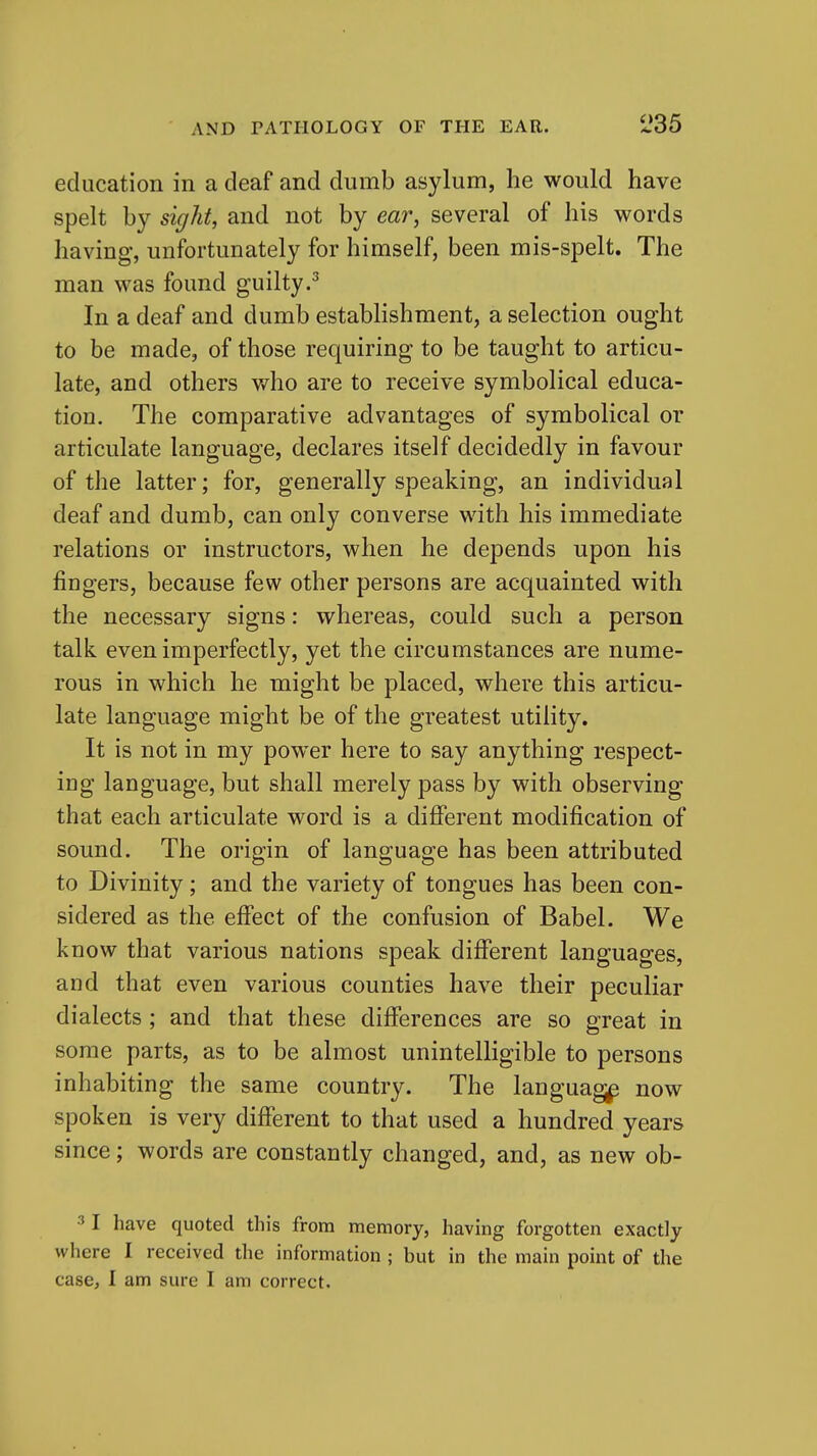 education in a deaf and dumb asylum, he would have spelt by sight, and not by ear, several of his words having, unfortunately for himself, been mis-spelt. The man was found guilty.^ In a deaf and dumb establishment, a selection ought to be made, of those requiring to be taught to articu- late, and others who are to receive symbolical educa- tion. The comparative advantages of symbolical or articulate language, declares itself decidedly in favour of the latter; for, generally speaking, an individual deaf and dumb, can only converse with his immediate relations or instructors, when he depends upon his fingers, because few other persons are acquainted with the necessary signs: whereas, could such a person talk even imperfectly, yet the circumstances are nume- rous in which he might be placed, where this articu- late language might be of the greatest utility. It is not in my power here to say anything respect- ing language, but shall merely pass by with observing that each articulate word is a difierent modification of sound. The origin of language has been attributed to Divinity; and the variety of tongues has been con- sidered as the effect of the confusion of Babel. We know that various nations speak different languages, and that even various counties have their peculiar dialects; and that these differences are so great in some parts, as to be almost unintelligible to persons inhabiting the same country. The language now spoken is very diflferent to that used a hundred years since; words are constantly changed, and, as new ob- 3 I have quoted this from memory, having forgotten exactly where I received the information ; but in the main point of the case, I am sure I am correct.