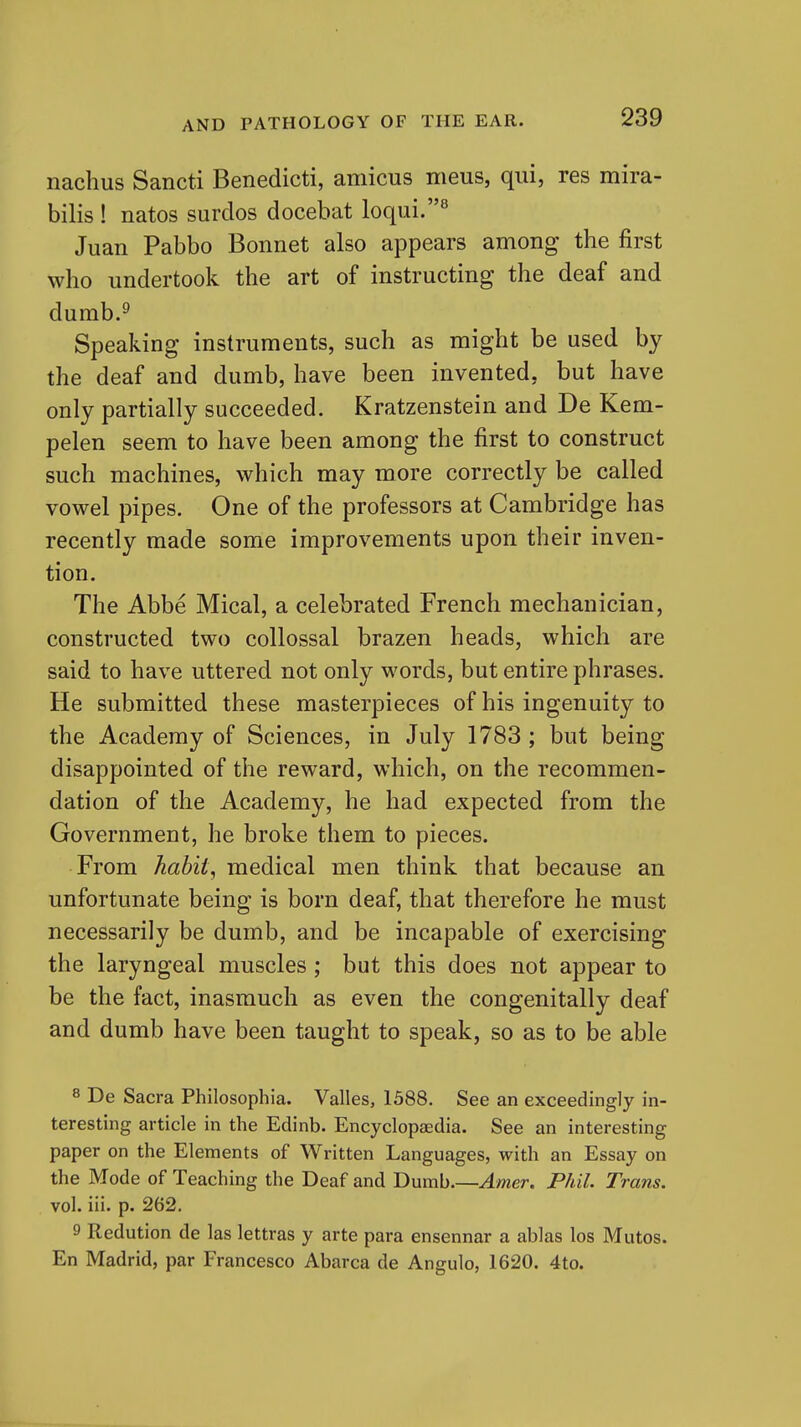 nachus Sancti Benedict!, amicus meus, qui, res mira- bilis ! natos surdos docebat loqui.^ Juan Pabbo Bonnet also appears among the first who undertook the art of instructing the deaf and dumb.^ Speaking instruments, such as might be used by the deaf and dumb, have been invented, but have only partially succeeded. Kratzenstein and De Kem- pelen seem to have been among the first to construct such machines, which may more correctly be called vowel pipes. One of the professors at Cambridge has recently made some improvements upon their inven- tion. The Abbe Mical, a celebrated French mechanician, constructed two coUossal brazen heads, which are said to have uttered not only words, but entire phrases. He submitted these masterpieces of his ingenuity to the Academy of Sciences, in July 1783 ; but being disappointed of the reward, which, on the recommen- dation of the Academy, he had expected from the Government, he broke them to pieces. From habit, medical men think that because an unfortunate being is born deaf, that therefore he must necessarily be dumb, and be incapable of exercising the laryngeal muscles; but this does not appear to be the fact, inasmuch as even the congenitally deaf and dumb have been taught to speak, so as to be able 8 De Sacra Philosophia. Valles, 1388. See an exceedingly in- teresting article in the Edinb. Encyclopaedia. See an interesting paper on the Elements of Written Languages, with an Essay on the Mode of Teaching the Deaf and Dumb.—Amer. Phil. Trans. vol. iii. p. 262, 9 Redution de las lettras y arte para ensennar a ablas los Mutos. En Madrid, par Francesco Abarca de Angulo, 1620. 4to.