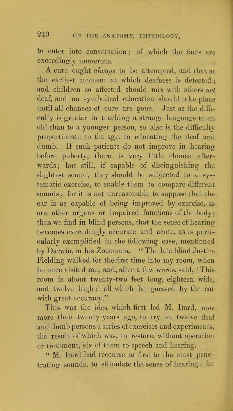 to enter into conversation; of which the facts are exceedingly numerous, A cure ought always to be attempted, and that at the earliest moment at which deafness is detected; and children so affected should mix with others not deaf, and no symbolical education should take place until all chances of cure are gone. Just as the diffi- culty is greater in teaching a strange language to an old than to a younger person, so also is the difficulty proportionate to the age, in educating the deaf and dumb. If such patients do not improve in hearing before puberty, there is very little chance after- wards; but still, if capable of distinguishing the slightest sound, they should be subjected to a sys- tematic exercise, to enable them to compare different sounds ; for it is not unreasonable to suppose that the ear is as capable of being improved by exercise, as are other organs or impaired functions of the body; thus we find in blind persons, that the sense of hearing becomes exceedingly accurate and acute, as is parti- cularly exemplified in the following case, mentioned by Darwin, in his Zoonomia.  The late blind Justice Fielding walked for the first time into my room, when he once visited me, and, after a few words, said, ' This room is about twenty-two feet long, eighteen wide, and twelve high ;' all which he guessed by the ear with great accuracy. This was the idea which first led M. Itard, now more than twenty years ago, to try on twelve deaf and dumb persons a series of exercises and experiments, the result of which was, to restore, without operation or treatment, six of them to speech and hearing.  M. Itard had recourse at first to the most pene- trating sounds, to stimulate the sense of hearing: he