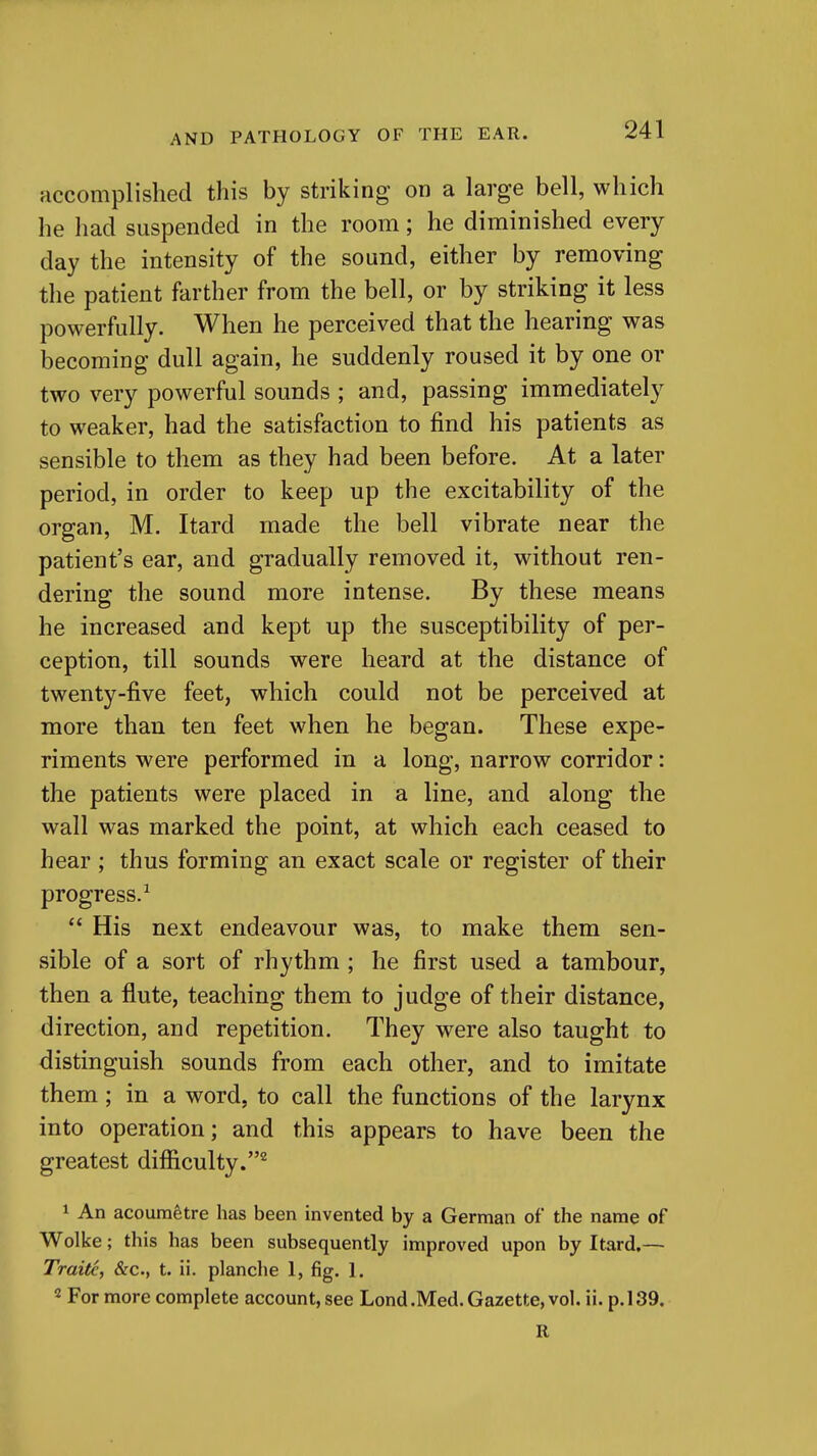 accomplished this by striking on a large bell, which he had suspended in the room; he diminished every day the intensity of the sound, either by removing the patient farther from the bell, or by striking it less powerfully. When he perceived that the hearing was becoming dull again, he suddenly roused it by one or two very powerful sounds ; and, passing immediately to weaker, had the satisfaction to find his patients as sensible to them as they had been before. At a later period, in order to keep up the excitability of the organ, M. Itard made the bell vibrate near the patient's ear, and gradually removed it, without ren- dering the sound more intense. By these means he increased and kept up the susceptibility of per- ception, till sounds were heard at the distance of twenty-five feet, which could not be perceived at more than ten feet when he began. These expe- riments were performed in a long, narrow corridor: the patients were placed in a line, and along the wall was marked the point, at which each ceased to hear ; thus forming an exact scale or register of their progress/ His next endeavour was, to make them sen- sible of a sort of rhythm ; he first used a tambour, then a flute, teaching them to judge of their distance, direction, and repetition. They were also taught to distinguish sounds from each other, and to imitate them; in a word, to call the functions of the larynx into operation; and this appears to have been the greatest difficulty.^ 1 An acoumfetre has been invented by a German of the name of Wolke; this has been subsequently improved upon by Itard,— Traits, &c., t. ii. planche 1, fig. 1. 2 For more complete account, see Lond .Med. Gazette, vol. ii. p. 139. R