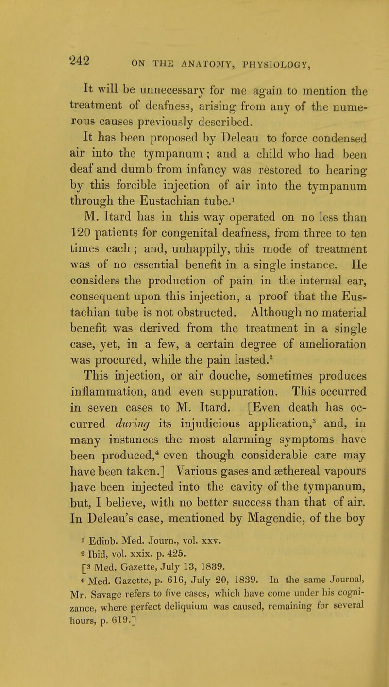 It will be unnecessary for me again to mention the treatment of deafness, arising from any of the nume- rous causes previously described. It has been proposed by Deleau to force condensed air into the tympanum ; and a child who had been deaf and dumb from infancy was restored to hearing by this forcible injection of air into the tympanum through the Eustachian tube.^ M. Itard has in this way operated on no less than 120 patients for congenital deafness, from three to ten times each; and, unhappily, this mode of treatment was of no essential benefit in a single instance. He considers the production of pain in the internal ear, consequent upon this injection, a proof that the Eus- tachian tube is not obstructed. Although no material benefit was derived from the treatment in a single case, yet, in a few, a certain degree of amelioration was procured, while the pain lasted.* This injection, or air douche, sometimes produces inflammation, and even suppuration. This occurred in seven cases to M. Itard. [Even death has oc- curred during its injudicious application,^ and, in many instances the most alarming symptoms have been produced,'* even though considerable care may have been taken.] Various gases and sethereal vapours have been injected into the cavity of the tympanum, but, I believe, with no better success than that of air. In Deleau's case, mentioned by Magendie, of the boy ^ Edinb. Med. Journ., vol. xxv. 2 Ibid, vol. xxix. p. 425. [3 Med. Gazette, July 13, 1889. * Med. Gazette, p. 616, July 20, 1839. In the same Journal, Mr. Savage refers to five cases, which have come under his cogni- zance, where perfect deliquiura was caused, remaining for several hours, p. 619.]