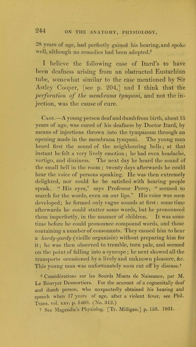 28 years of age, had perfectly gained his hearing, and spoke well, although no remedies had been adopted.^ I believe the following case of Itard's to have been deafness arising from an obstructed Eustachian tube, somewhat similar to the case mentioned by Sir Astley Cooper, [see p. 204,] and I think that the perforation of the memhrana tympani, and not the in- jection, was the cause of cure. Case.—A young person deaf and dumb from birth, about 15 years of age, was cured of his deafness by Doctor Itard, by means of injections thrown into the tympanum through an opening made in the memhrana tympani. The young man heard first the sound of the neighbouring bells; at that instant he felt a very lively emotion ; he had even headache, vertigo, and dizziness. The next day he heard the sound of the small bell in the room ; twenty days afterwards he could hear the voice of persons speaking. He was then extremely delighted, nor could he be satisfied with hearing people speak.  His eyes, says Professor Percy,  seemed to search for the words, even on our lijas. His voice was soon developed; he formed only vague sounds at first: sometime afterwards he could stutter some words, but he pronounced them imperfectly, in the manner of children. It was some time before he could pronounce compound words, and those containing a number of consonants. They caused him to hear a hurdy-gurdy (vieille organisee) without preparing him for it; he was then observed to tremble, turn pale, and seemed on the point of falling into a syncope; he next showed all the transports occasioned by a lively and unknown pleasure, &c. This young man was unfortunately soon cut off by disease.^ 6 Considerations sur les Sourds Muets de Naissance, par M. Le Bouvyer Desniortiers. For the account of a cognenitally deaf and dumb person, who unxpectedly obtained his hearing and speech when 17 years of age, after a violent fever, see Phil. Trans, vol. xxv. p. 1469. (No. 312.) 7 See Magendie's Physiolog. [Tr. Milligan.] p. 153. 1831.