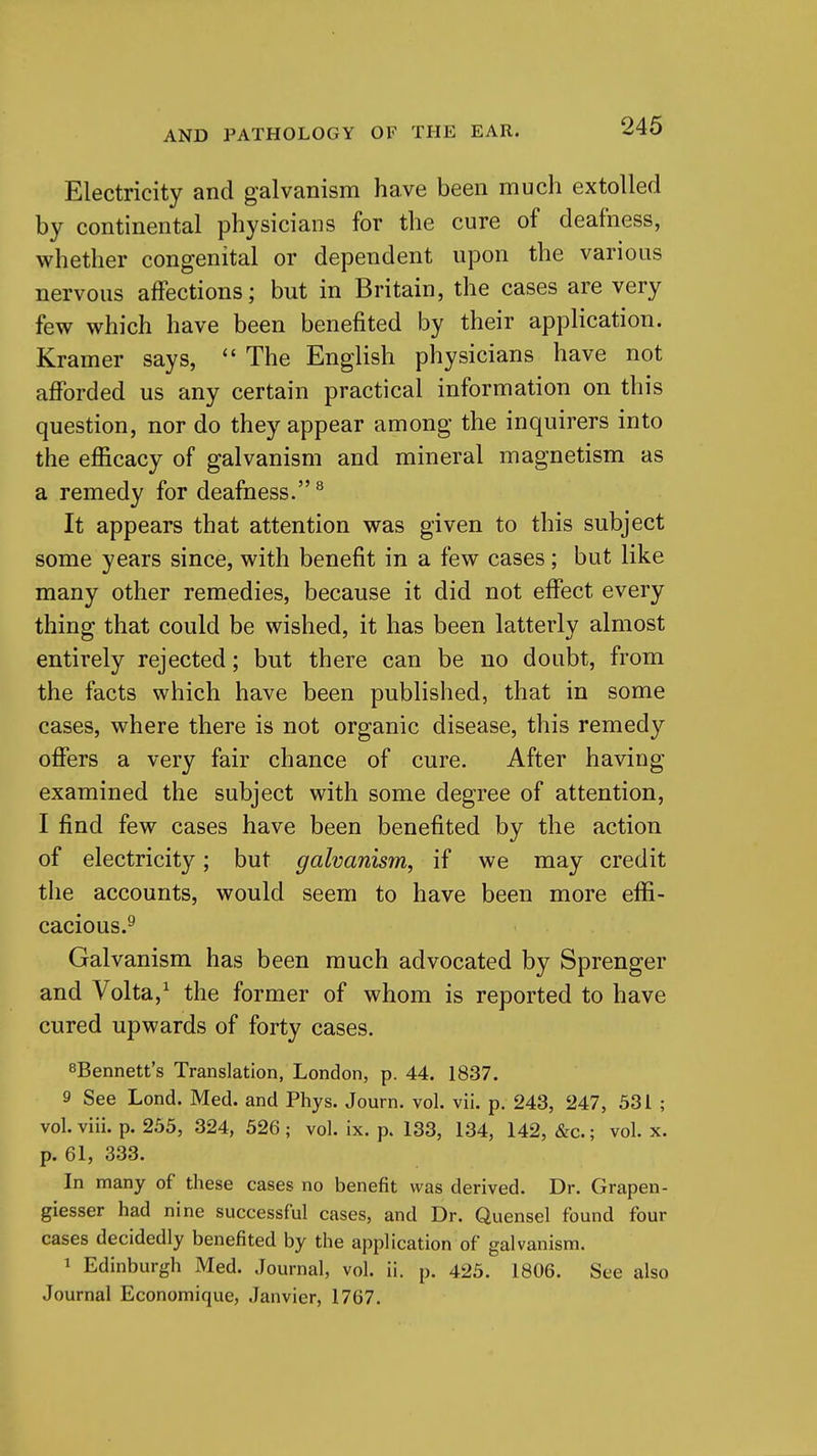 Electricity and galvanism have been much extolled by continental physicians for the cure of deafness, whether congenital or dependent upon the various nervous affections; but in Britain, the cases are very few which have been benefited by their application. Kramer says,  The English physicians have not afforded us any certain practical information on this question, nor do they appear among the inquirers into the efficacy of galvanism and mineral magnetism as a remedy for deafness. ^ It appears that attention was given to this subject some years since, with benefit in a few cases; but like many other remedies, because it did not effect every thing that could be wished, it has been latterly almost entirely rejected; but there can be no doubt, from the facts which have been published, that in some cases, where there is not organic disease, this remedy offers a very fair chance of cure. After having examined the subject with some degree of attention, I find few cases have been benefited by the action of electricity; but galvanism, if we may credit the accounts, would seem to have been more effi- cacious.^ Galvanism has been much advocated by Sprenger and Volta,^ the former of whom is reported to have cured upwards of forty cases. sBennett's Translation, London, p. 44. 1837. 9 See Lond. Med. and Phys. Journ. vol. vii. p. 243, 247, 531 ; vol. viii. p. 255, 324, 526 ; vol. ix. p. 133, 134, 142, &c.; vol. x. p. 61, 333. In many of these cases no benefit was derived. Dr. Grapen- giesser had nine successful cases, and Dr. Quensel found four cases decidedly benefited by the application of galvanism. 1 Edinburgh Med. Journal, vol. ii. p. 425. 1806. See also Journal Economique, Janvier, 1767.