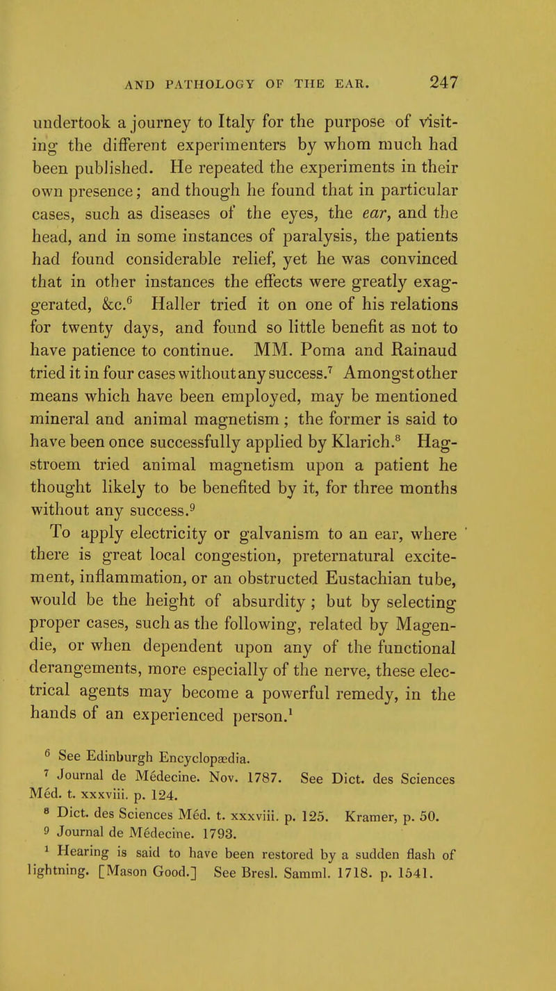 undertook a journey to Italy for the purpose of visit- ing the different experimenters by whom much had been published. He repeated the experiments in their own presence; and though he found that in particular cases, such as diseases of the eyes, the ear, and the head, and in some instances of paralysis, the patients had found considerable relief, yet he was convinced that in other instances the effects were greatly exag- gerated, &c.^ Haller tried it on one of his relations for twenty days, and found so little benefit as not to have patience to continue. MM. Poma and Rainaud tried it in four cases without any success.''^ Amongst other means which have been employed, may be mentioned mineral and animal magnetism; the former is said to have been once successfully applied by Klarich.^ Hag- stroem tried animal magnetism upon a patient he thought likely to be benefited by it, for three months without any success.^ To apply electricity or galvanism to an ear, where there is great local congestion, preternatural excite- ment, inflammation, or an obstructed Eustachian tube, would be the height of absurdity; but by selecting proper cases, such as the following, related by Magen- die, or when dependent upon any of the functional derangements, more especially of the nerve, these elec- trical agents may become a powerful remedy, in the hands of an experienced person.^ ^ See Edinburgh Encyclopaedia. 7 Journal de Medecine. Nov. 1787. See Diet, des Sciences Med. t, xxxviii, p. 124. 8 Diet, des Sciences Med. t. xxxviii. p. 123. Kramer, p. 50. 9 Journal de Medecine. 1793. 1 Hearing is said to have been restored by a sudden flash of lightning. [Mason Good.] See Bresl. Samml. 1718. p. 1641.