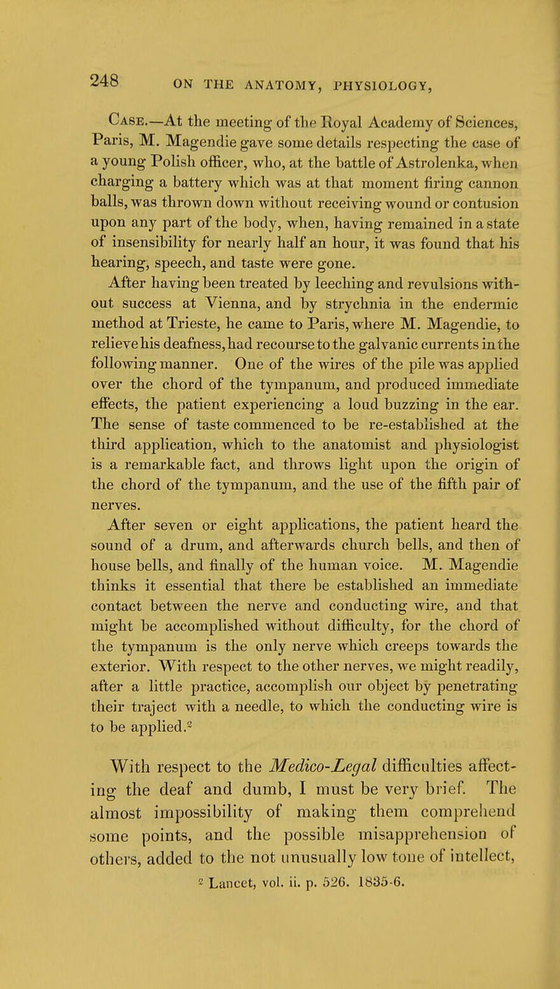 Case.—At the meeting- of the Royal Academy of Sciences, Paris, M. Magendie gave some details respecting the case of a young Polish officer, who, at the battle of Astrolenka, when charging a battery which was at that moment firing cannon balls, was thrown down without receiving wound or contusion upon any part of the body, when, having remained in a state of insensibility for nearly half an hour, it was found that his hearing, speech, and taste were gone. After having been treated by leeching and revulsions with- out success at Vienna, and by strychnia in the endermic method at Trieste, he came to Paris, where M. Magendie, to relieve his deafness, had recourse to the galvanic currents in the following manner. One of the wires of the pile was applied over the chord of the tympanum, and produced immediate eflPects, the patient experiencing a loud buzzing in the ear. The sense of taste commenced to be re-established at the third application, which to the anatomist and physiologist is a remarkable fact, and throws light upon the origin of the chord of the tympanum, and the use of the fifth pair of nerves. After seven or eight applications, the patient heard the sound of a drum, and afterwards church bells, and then of house bells, and finally of the human voice. M. Magendie thinks it essential that there be established an immediate contact between the nerve and conducting wire, and that might be accomplished without difficulty, for the chord of the tympanum is the only nerve which creeps towards the exterior. With respect to the other nerves, we might readily, after a little practice, accomplish our object by penetrating their traject with a needle, to which the conducting wire is to be applied.- With respect to the Medico-Legal dif&culties affect- ing the deaf and dumb, I must be very brief. The almost impossibility of making them comprehend some points, and the possible misapprehension of others, added to the not unusually low tone of intellect,  Lancet, vol. ii. p. 526. 1835-6.