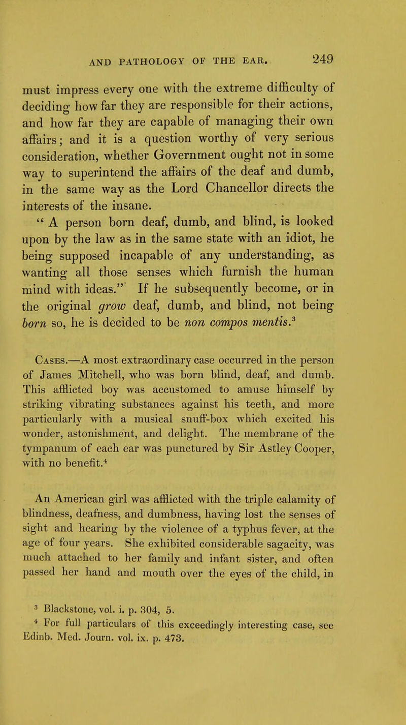 must impress every one with the extreme difficulty of deciding how far they are responsible for their actions, and how far they are capable of managing their own affairs; and it is a question worthy of very serious consideration, whether Government ought not in some way to superintend the affairs of the deaf and dumb, in the same way as the Lord Chancellor directs the interests of the insane. A person born deaf, dumb, and blind, is looked upon by the law as in the same state with an idiot, he being supposed incapable of any understanding, as wanting^ all those senses which furnish the human mind with ideas. If he subsequently become, or in the original grow deaf, dumb, and blind, not being horn so, he is decided to be non compos mentis.^ Cases.—A most extraordinary case occurred in the person of James Mitchell, who was born blind, deaf, and dumb. This afflicted boy was accustomed to amuse himself by striking vibrating substances against his teeth, and more particularly with a musical snuff-box which excited his wonder, astonishment, and delight. The membrane of the tympanum of each ear was punctured by Sir Astley Cooper, with no benefit.* An American girl was afflicted with the triple calamity of blindness, deafness, and dumbness, having lost the senses of sight and hearing by the violence of a typhus fever, at the age of four years. She exhibited considerable sagacity, was much attached to her family and infant sister, and often passed her hand and mouth over the eyes of the child, in ^ Blackstone, vol. i. p. .304, 5. ■* For full particulars of this exceedingly interesting case, see Edinb. Med. Journ. vol. ix. p. 473.