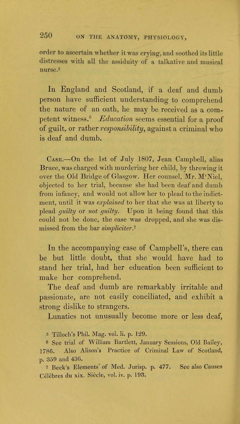 order to ascertain whether it was crying, and soothed its little distresses with all the assiduity of a talkative and musical nurse.5 In England and Scotland, if a deaf and dumb person have sufficient understanding to comprehend the nature of an oath, he may be received as a com- petent witness.^ Education seems essential for a proof of guilt, or rather responsibility, against a criminal who is deaf and dumb. Case.—On the 1st of July 1807, Jean Campbell, alias Bruce, was charged with murdering her child, by throwing it over the Old Bridge of Glasgow. Her counsel, Mr. M'Niel, objected to her trial, because she had been deaf and dumb from infancy, and would not allow her to plead to the indict- ment, until it was explained to her that she was at liberty to plead guilty or not guilty. Upon it being found that this could not be done, the case was dropped, and she was dis- missed from the bar simpliciter.'' In the accompanying case of Campbell's, there can be but little doubt, that she would have had to stand her trial, had her education been sufficient to make her comprehend. The deaf and dumb are remarkably irritable and passionate, are not easily conciliated, and exhibit a strong dislike to strangers. Lunatics not unusually become more or less deaf, 5 Tilloch's Phil. Mag. vol. li. p. 129. 6 See trial of William Bartlett, January Sessions, Old Bailey, 1786. Also Alison's Practice of Criminal Law of Scotland, p. 359 and 430. 7 Beck's Elements of Med. Jurisp. p. 477. See also Causes Celebres du xix. Siecle, vol. iv. p. 193.