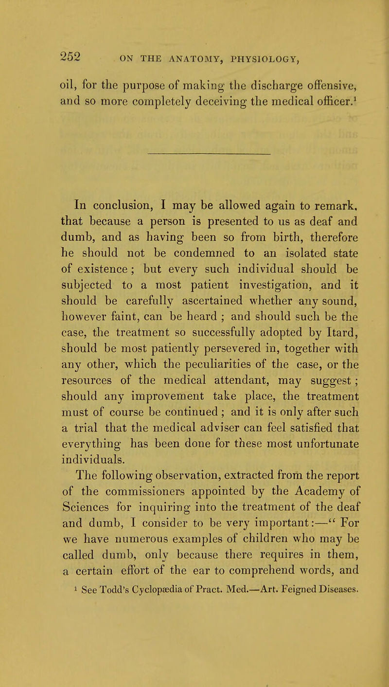 oil, for the purpose of making the discharge offensive, and so more completely deceiving the medical officer.' In conclusion, I may be allowed again to remark, that because a person is presented to us as deaf and dumb, and as having been so from birth, therefore he should not be condemned to an isolated state of existence ; but every such individual should be subjected to a most patient investigation, and it should be carefully ascertained whether any sound, however faint, can be heard ; and should such be the case, the treatment so successfully adopted by Itard, should be most patiently persevered in, together with any other, which the peculiarities of the case, or the resources of the medical attendant, may suggest; should any improvement take place, the treatment must of course be continued ; and it is only after such a trial that the medical adviser can feel satisfied that everything has been done for these most unfortunate individuals. The following observation, extracted from the report of the commissioners appointed by the Academy of Sciences for inquiring into the treatment of the deaf and dumb, I consider to be very important:— For we have numerous examples of children who may be called dumb, only because there requires in them, a certain effort of the ear to comprehend words, and 1 See Todd's Cyclopaedia of Pract. Med.—Art. Feigned Diseases.