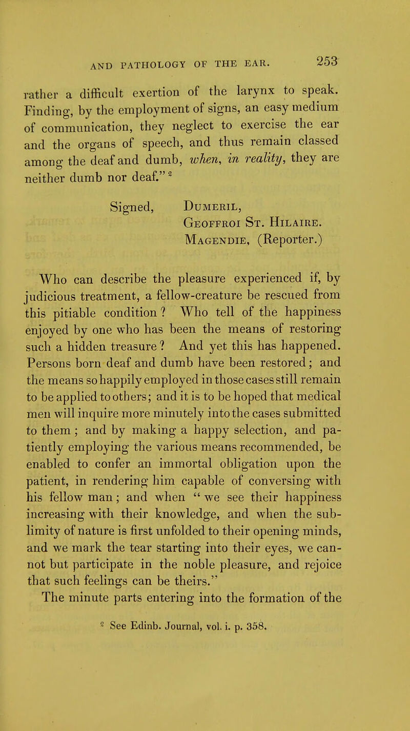 rather a difficult exertion of the larynx to speak. Finding, by the employment of signs, an easy medium of communication, they neglect to exercise the ear and the organs of speech, and thus remain classed among the deaf and dumb, when, in reality, they are neither dumb nor deaf. ^ Signed, Dumeril, Geoffroi St. Hilaire. Magendie, (Reporter.) Who can describe the pleasure experienced if, by judicious treatment, a fellow-creature be rescued from this pitiable condition? Who tell of the happiness enjoyed by one who has been the means of restoring such a hidden treasure ? And yet this has happened. Persons born deaf and dumb have been restored; and the means so happily employed in those cases still remain to be applied to others; and it is to be hoped that medical men will inquire more minutely into the cases submitted to them ; and by making a happy selection, and pa- tiently employing the various means recommended, be enabled to confer an immortal obligation upon the patient, in rendering him capable of conversing with his fellow man; and when  we see their happiness increasing with their knowledge, and when the sub- limity of nature is first unfolded to their opening minds, and we mark the tear starting into their eyes, we can- not but participate in the noble pleasure, and rejoice that such feelings can be theirs. The minute parts entering into the formation of the 2 See Edinb. Journal, vol. i. p. 358,