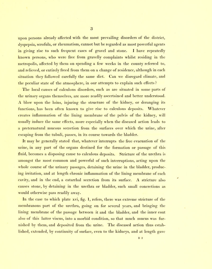 upon persons already affected with the most prevailing disorders of the district, dyspepsia, scrofula, or rheumatism, cannot but be regarded as most powerful agents in giving rise to such frequent cases of gravel and stone. I have repeatedly known persons, who were free from gravelly complaints whilst residing in the metropolis, affected by them on spending a few weeks in the county referred to, and relieved, or entirely freed from them on a change of residence, although in each situation they followed carefully the same diet. Can we disregard climate, and the peculiar state of the atmosphere, in our attempts to explain such effects ? The local causes of calculous disorders, such as are situated in some parts of the urinary organs themselves, are more readily ascertained and better understood. A blow upon the loins, injuring the structure of the kidney, or deranging its functions, has been often known to give rise to calculous deposits. Whatever creates inflammation of the lining membrane of the pelvis of the kidney, will usually induce the same effects, more especially when the diseased action leads to a preternatural mucous secretion from the surfaces over which the urine, after escaping from the tubuli, passes, in its course towards the bladder. It may be generally stated that, whatever interrupts the free evacuation of the urine, in any part of the organs destined for the formation or passage of this fluid, becomes a disposing cause to calculous deposits. Stricture of the urethra is amongst the most common and powerful of such interruptions, acting upon the whole course of the urinary passages, detaining the urine in the bladder, produc- ing irritation, and at length chronic inflammation of the lining membrane of each cavity, and in the end, a catarrhal secretion from its surface. A stricture also causes stone, by detaining in the urethra or bladder, such small concretions as would otherwise pass readily away. In the case to which plate xvi, fig. 1, refers, there was extreme stricture of the membranous part of the urethra, going on for several years, and bringing the lining membrane of the passage between it and the bladder, and the inner coat also of this latter viscus, into a morbid condition, so that much mucus was fur- nished by them, and deposited from the urine. The diseased action thus estab- lished, extended, by continuity of surface, even to the kidneys, and at length gave B 2