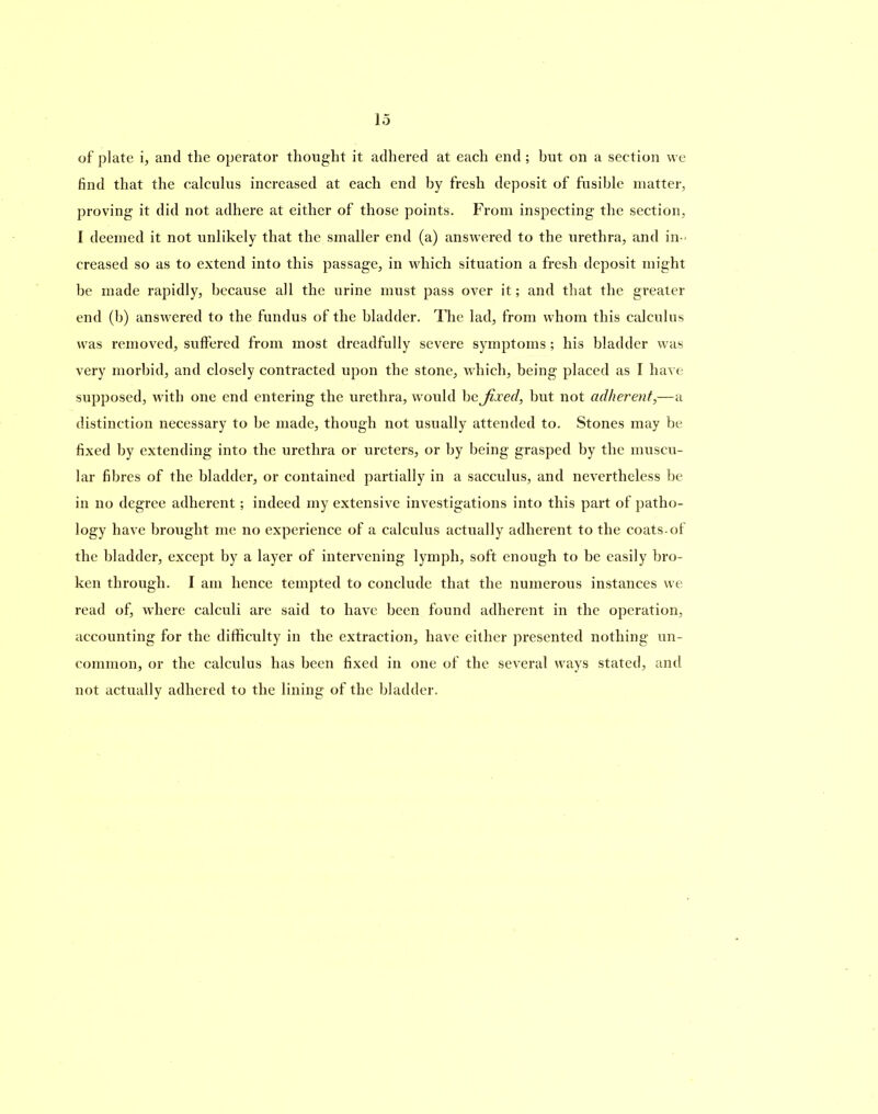find that the calculus increased at each end by fresh deposit of fusible matter, proving it did not adhere at either of those points. From inspecting the section, I deemed it not unlikely that the smaller end (a) answered to the urethra, and in- creased so as to extend into this passage, in which situation a fresh deposit might be made rapidly, because all the urine must pass over it; and that the greater end (b) answered to the fundus of the bladder. The lad, from whom this calculus was removed, suffered from most dreadfully severe symptoms; his bladder was very morbid, and closely contracted upon the stone, which, being placed as I have supposed, with one end entering the urethra, would be fixed, but not adherent,—a distinction necessary to be made, though not usually attended to. Stones may be fixed by extending into the urethra or ureters, or by being grasped by the muscu- lar fibres of the bladder, or contained partially in a sacculus, and nevertheless be in no degree adherent; indeed my extensive investigations into this part of patho- logy have brought me no experience of a calculus actually adherent to the coats-of the bladder, except by a layer of intervening lymph, soft enough to be easily bro- ken through. I am hence tempted to conclude that the numerous instances we read of, where calculi are said to have been found adherent in the operation, accounting for the difficulty in the extraction, have either presented nothing un- common, or the calculus has been fixed in one of the several ways stated, and not actually adhered to the lining of the bladder.