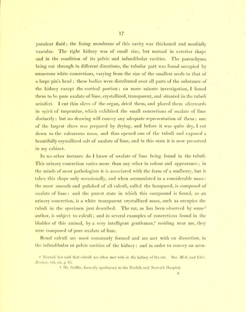 purulent fluid; the lining membrane of this cavity was thickened and morbidly vascular. The right kidney was of small size, but normal in exterior shape and in the condition of its pelvic and infundibular cavities. The parenchyma being cut through in different directions, the tubular part was found occupied by numerous white concretions, varying from the size of the smallest seeds to that of a large pin’s head ; these bodies were distributed over all parts of the substance of the kidney except the cortical portion ; on more minute investigation, I found them to be pure oxalate of lime, crystallized, transparent, and situated in the tuhuli uriniferi. I cut thin slices of the organ, dried them, and placed them afterwards in spirit of turpentine, which exhibited the small concretions of oxalate of lime distinctly; but no drawing will convey any adequate representation of them ; one of the largest slices was prepared by drying, and before it was quite dry, I cut down to the calcareous mass, and thus opened one of the tubuli and exposed a beautifully crystallized salt of oxalate of lime, and in this state it is now preserved in my cabinet. In no other instance do I know of oxalate of lime being found in the tubuli. This urinary concretion varies more than any other in colour and appearance; in the minds of most pathologists it is associated with the form of a mulberry, but it takes this shape only occasionally, and when accumulated in a considerable mass : the most smooth and polished of all calculi, called the hempseed, is composed of oxalate of lime ; and the purest state in which this compound is found, as an urinary concretion, is a white transparent crystallized mass, such as occupies the tubuli in the specimen just described. The rat, as has been observed by some3 author, is subject to calculi; and in several examples of concretions found in the bladder of this animal, by a very intelligent gentleman,4 residing near me, they were composed of pure oxalate of lime. Renal calculi are most commonly formed and are met with on dissection, in the infundibular or pelvic cavities of the kidney; and in order to convey an accu- 3 Morand has said that calculi are often met with in the kidney of the rat. See Med. and Chir. Review, vol. xii, p 49. 4 Mr. Griffin, formerly apothecary to the Norfolk and Norwich Hospital. D