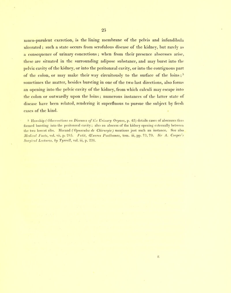 muco-purulent excretion, is the lining membrane of the pelvis and infundibula ulcerated; such a state occurs from scrofulous disease of the kidney, but rarely as a consequence of urinary concretions ; when from their presence abscesses arise, these are situated in the surrounding adipose substance, and may burst into the pelvic cavity of the kidney, or into the peritonseal cavity, or into the contiguous part of the colon, or may make their way circuitously to the surface of the loins ;5 sometimes the matter, besides bursting in one of the two last directions, also forms an opening into the pelvic cavity of the kidney, from which calculi may escape into the colon or outwardly upon the loins; numerous instances of the latter state of disease have been related, rendering it superfluous to pursue the subject by fresh cases of the kind. 5 Howship ( Observations on Diseases of the Urinary Organs, p. 42) details cases of abscesses thus formed bursting into the peritonseal cavity; also an abscess of the kidney opening externally between the two lowest ribs. Morand (Opuscules de Chirurgie) mentions just such an instance. See also Medical Facts, vol. vii, p. 285. Petit, OEuvres Posthum.es, tom. iii, pp. 73, 79. Sir A. Cooper s Surgical Lectures, by Tyrrell, vol. iii, p. 226. E