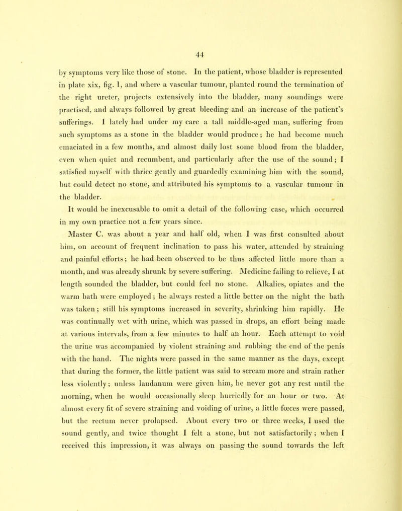 by symptoms very like those of stone. In the patient, whose bladder is represented in plate xix, fig. 1, and where a vascular tumour, planted round the termination of the right ureter, projects extensively into the bladder, many soundings were practised, and always followed by great bleeding and an increase of the patient’s sufferings. I lately had under my care a tall middle-aged man, suffering from such symptoms as a stone in the bladder would produce; he had become much emaciated in a few months, and almost daily lost some blood from the bladder, even when quiet and recumbent, and particularly after the use of the sound; I satisfied myself with thrice gently and guardedly examining him with the sound, but could detect no stone, and attributed his symptoms to a vascular tumour in the bladder. It would be inexcusable to omit a detail of the following case, which occurred in my own practice not a few years since. Master C. was about a year and half old, when I vras first consulted about him, on account of frequent inclination to pass his water, attended by straining and painful efforts; he had been observed to be thus affected little more than a month, and was already shrunk by severe suffering. Medicine failing to relieve, I at length sounded the bladder, but could feel no stone. Alkalies, opiates and the warm bath were employed; he always rested a little better on the night the bath was taken; still his symptoms increased in severity, shrinking him rapidly. He was continually wet with urine, which was passed in drops, an effort being made at various intervals, from a few minutes to half an hour. Each attempt to void the urine was accompanied by violent straining and rubbing the end of the penis with the hand. The nights were passed in the same manner as the days, except that during the former, the little patient was said to scream more and strain rather less violently; unless laudanum were given him, he never got any rest until the morning, when he would occasionally sleep hurriedly for an hour or two. At almost every fit of severe straining and voiding of urine, a little fceces were passed, but the rectum never prolapsed. About every two or three weeks, I used the sound gently, and twice thought I felt a stone, but not satisfactorily; when I received this impression, it was always on passing the sound towards the left