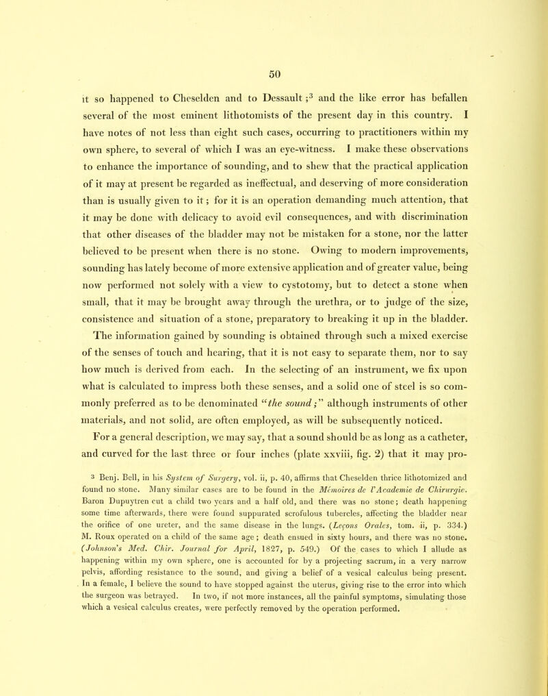 it so happened to Cheselden and to Dessault ;3 and the like error has befallen several of the most eminent lithotomists of the present day in this country. I have notes of not less than eight such cases, occurring to practitioners within my own sphere, to several of which I was an eye-witness. I make these observations to enhance the importance of sounding, and to shew that the practical application of it may at present be regarded as ineffectual, and deserving of more consideration than is usually given to it; for it is an operation demanding much attention, that it may be done with delicacy to avoid evil consequences, and with discrimination that other diseases of the bladder may not be mistaken for a stone, nor the latter believed to be present when there is no stone. Owing to modern improvements, sounding has lately become of more extensive application and of greater value, being now performed not solely with a view to cystotomy, but to detect a stone when small, that it may be brought away through the urethra, or to judge of the size, consistence and situation of a stone, preparatory to breaking it up in the bladder. The information gained by sounding is obtained through such a mixed exercise of the senses of touch and hearing, that it is not easy to separate them, nor to say how much is derived from each. In the selecting of an instrument, we fix upon what is calculated to impress both these senses, and a solid one of steel is so com- monly preferred as to be denominated “the soundalthough instruments of other materials, and not solid, are often employed, as will be subsequently noticed. For a general description, we may say, that a sound should be as long as a catheter, and curved for the last three or four inches (plate xxviii, fig. 2) that it may pro- 3 Benj. Bell, in his System of Surgery, vol. ii, p. 40, affirms that Cheselden thrice lithotomized and found no stone. Many similar cases are to be found in the Memoires de VAr.ademie de Chirurgie. Baron Dupuytren cut a child two years and a half old, and there was no stone; death happening some time afterwards, there were found suppurated scrofulous tubercles, affecting the bladder near the orifice of one ureter, and the same disease in the lungs. (Legons Orales, tom. »ii, p. 334.) M. Roux operated on a child of the same age ; death ensued in sixty hours, and there was no stone. (Johnsons Med. Chir. Journal for April, 1827, p. 549.) Of the cases to which I allude as happening within my own sphere, one is accounted for by a projecting sacrum, in a very narrow pelvis, affording resistance to the sound, and giving a belief of a vesical calculus being present. In a female, I believe the sound to have stopped against the uterus, giving rise to the error into which the surgeon was betrayed. In two, if not more instances, all the painful symptoms, simulating those which a vesical calculus creates, were perfectly removed by the operation performed.