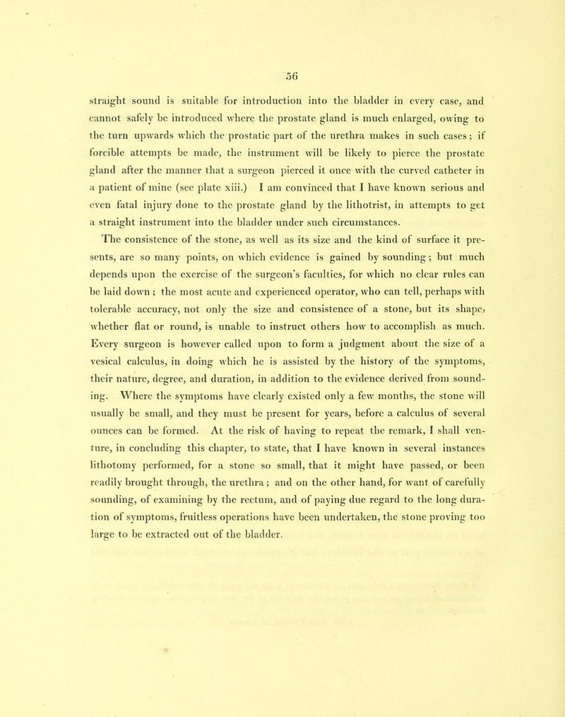 straight sound is suitable for introduction into the bladder in every case, and cannot safely be introduced where the prostate gland is much enlarged, owing to the turn upwards which the prostatic part of the urethra makes in such cases; if forcible attempts be made, the instrument will be likely to pierce the prostate gland after the manner that a surgeon pierced it once with the curved catheter in a patient of mine (see plate xiii.) I am convinced that I have known serious and even fatal injury done to the prostate gland by the lithotrist, in attempts to get a straight instrument into the bladder under such circumstances. The consistence of the stone, as well as its size and the kind of surface it pre- sents, are so many points, on which evidence is gained by sounding; but much depends upon the exercise of the surgeon’s faculties, for which no clear rules can he laid down ; the most acute and experienced operator, who can tell, perhaps with tolerable accuracy, not only the size and consistence of a stone, but its shape? whether flat or round, is unable to instruct others how to accomplish as much. Every surgeon is however called upon to form a judgment about the size of a vesical calculus, in doing which he is assisted by the history of the symptoms, their nature, degree, and duration, in addition to the evidence derived from sound- ing. Where the symptoms have clearly existed only a few months, the stone will usually be small, and they must be present for years, before a calculus of several ounces can be formed. At the risk of having to repeat the remark, I shall ven- ture, in concluding this chapter, to state, that I have known in several instances lithotomy performed, for a stone so small, that it might have passed, or been readily brought through, the urethra; and on the other hand, for want of carefully sounding, of examining by the rectum, and of paying due regard to the long dura- tion of symptoms, fruitless operations have been undertaken, the stone proving too large to be extracted out of the bladder.