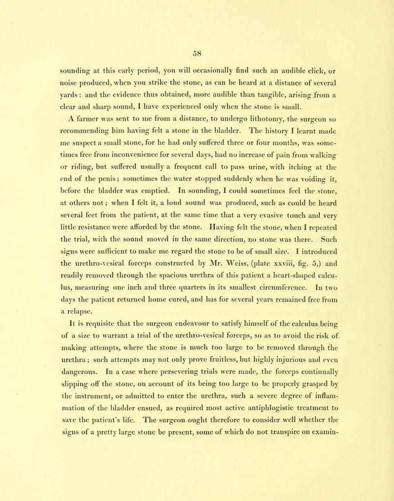 sounding at this early period, you will occasionally find such an audible click, or noise produced, when you strike the stone, as can be heard at a distance of several yards: and the evidence thus obtained, more audible than tangible, arising from a clear and sharp sound, I have experienced only when the stone is small. A farmer was sent to me from a distance, to undergo lithotomy, the surgeon so recommending him having felt a stone in the bladder. The history I learnt made me suspect a small stone, for he had only suffered three or four months, was some- times free from inconvenience for several days, had no increase of pain from walking or riding, but suffered usually a frequent call to pass urine, with itching at the end of the penis; sometimes the water stopped suddenly when he was voiding it, before the bladder was emptied. In sounding, I could sometimes feel the stone, at others not; when I felt it, a loud sound was produced, such as could be heard several feet from the patient, at the same time that a very evasive touch and very little resistance were afforded by the stone. Having felt the stone, when I repeated the trial, with the sound moved in the same direction, no stone was there. Such signs were sufficient to make me regard the stone to be of small size. I introduced the urethro-vesical forceps constructed by Mr. Weiss, (plate xxviii, fig. 5,) and readily removed through the spacious urethra of this patient a heart-shaped calcu- lus, measuring one inch and three quarters in its smallest circumference. In two days the patient returned home cured, and has for several years remained free from a relapse. It is requisite that the surgeon endeavour to satisfy himself of the calculus being of a size to warrant a trial of the urethro-vesical forceps, so as to avoid the risk of making attempts, where the stone is much too large to be removed through the urethra; such attempts may not only prove fruitless, but highly injurious and even dangerous. In a case where persevering trials were made, the forceps continually slipping off the stone, on account of its being too large to be properly grasped by the instrument, or admitted to enter the urethra, such a severe degree of inflam- mation of the bladder ensued, as required most active antiphlogistic treatment to save the patient’s life. The surgeon ought therefore to consider well whether the signs of a pretty large stone be present, some of which do not transpire on examin-