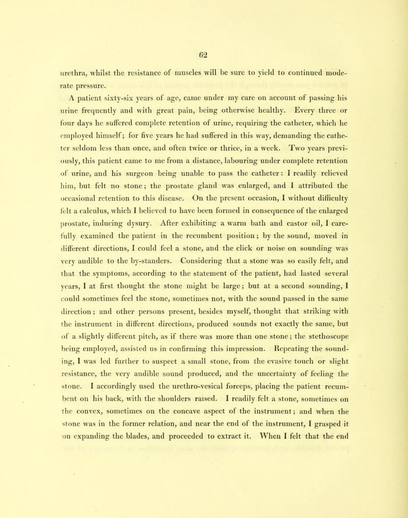 urethra, whilst the resistance of muscles will he sure to yield to continued mode- rate pressure. A patient sixty-six years of age, came under my care on account of passing his urine frequently and with great pain, being otherwise healthy. Every three or four days he suffered complete retention of urine, requiring the catheter, which he employed himself; for five years he had suffered in this way, demanding the cathe- ter seldom less than once, and often twice or thrice, in a week. Two years previ- ously, this patient came to me from a distance, labouring under complete retention of urine, and his surgeon being unable to pass the catheter: I readily relieved him, but felt no stone; the prostate gland was enlarged, and I attributed the occasional retention to this disease. On the present occasion, I without difficulty felt a calculus, which I believed to have been formed in consequence of the enlarged prostate, inducing dysury. After exhibiting a warm bath and castor oil, I care- fully examined the patient in the recumbent position; by the sound, moved in different directions, I could feel a stone, and the click or noise on sounding was very audible to the by-standers. Considering that a stone was so easily felt, and that the symptoms, according to the statement of the patient, had lasted several years, I at first thought the stone might he large; but at a second sounding, I could sometimes feel the stone, sometimes not, with the sound passed in the same direction; and other persons present, besides myself, thought that striking with the instrument in different directions, produced sounds not exactly the same, but of a slightly different pitch, as if there was more than one stone; the stethoscope being employed, assisted us in confirming this impression. Repeating the sound- ing, I was led further to suspect a small stone, from the evasive touch or slight resistance, the very audible sound produced, and the uncertainty of feeling the stone. I accordingly used the urethro-vesical forceps, placing the patient recum- bent on his back, with the shoulders raised. I readily felt a stone, sometimes on the convex, sometimes on the concave aspect of the instrument; and when the stone was in the former relation, and near the end of the instrument, I grasped it on expanding the blades, and proceeded to extract it. When I felt that the end