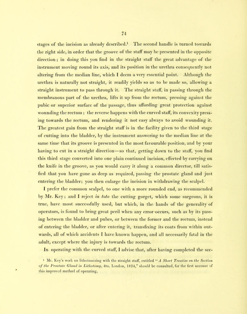 stages of the incision as already described.1 The second handle is turned towards the right side, in order that the groove of the staff may be presented in the opposite direction ; in doing this you find in the straight staff the great advantage of the instrument moving round its axis, and its position in the urethra consequently not altering from the median line, which I deem a very essential point. Although the urethra is naturally not straight, it readily yields so as to be made so, allowing a straight instrument to pass through it. The straight staff, in passing through the membranous part of the urethra, lifts it up from the rectum, pressing against the pubic or superior surface of the passage, thus affording great protection against wounding the rectum ; the reverse happens with the curved staff, its convexity press- ing towards the rectum, and rendering it not easy always to avoid wounding it. The greatest gain from the straight staff is in the facility given to the third stage of cutting into the bladder, by the instrument answering to the median line at the same time that its groove is presented in the most favourable position, and by your having to cut in a straight direction—so that, getting down to the staff, you find this third stage converted into one plain continued incision, effected by carrying on the knife in the groove, as you would carry it along a common director, till satis- fied that you have gone as deep as required, passing the prostate gland and just entering the bladder; you then enlarge the incision in withdrawing the scalpel. I prefer the common scalpel, to one with a more rounded end, as recommended by Mr. Key; and I reject in toto the cutting gorget, Avhich some surgeons, it is true, have most successfully used, hut which, in the hands of the generality of operators, is found to bring great peril when any error-occurs, such as by its pass- ing between the bladder and pubes, or between the former and the rectum, instead of entering the bladder, or after entering it, transfixing its coats from within out- wards, all of which accidents I have known happen, and all necessarily fatal in the adult, except where the injury is towards the rectum. In operating with the curved staff, I advise that, after having completed the sec- 1 Mr. Key’s work on lithotomizing with the straight staff, entitled “ A Short Treatise on the Section of the Prostate Gland in Lithotomy, 4to. London, 1824,” should be consulted, for the first account of this improved method of operating.