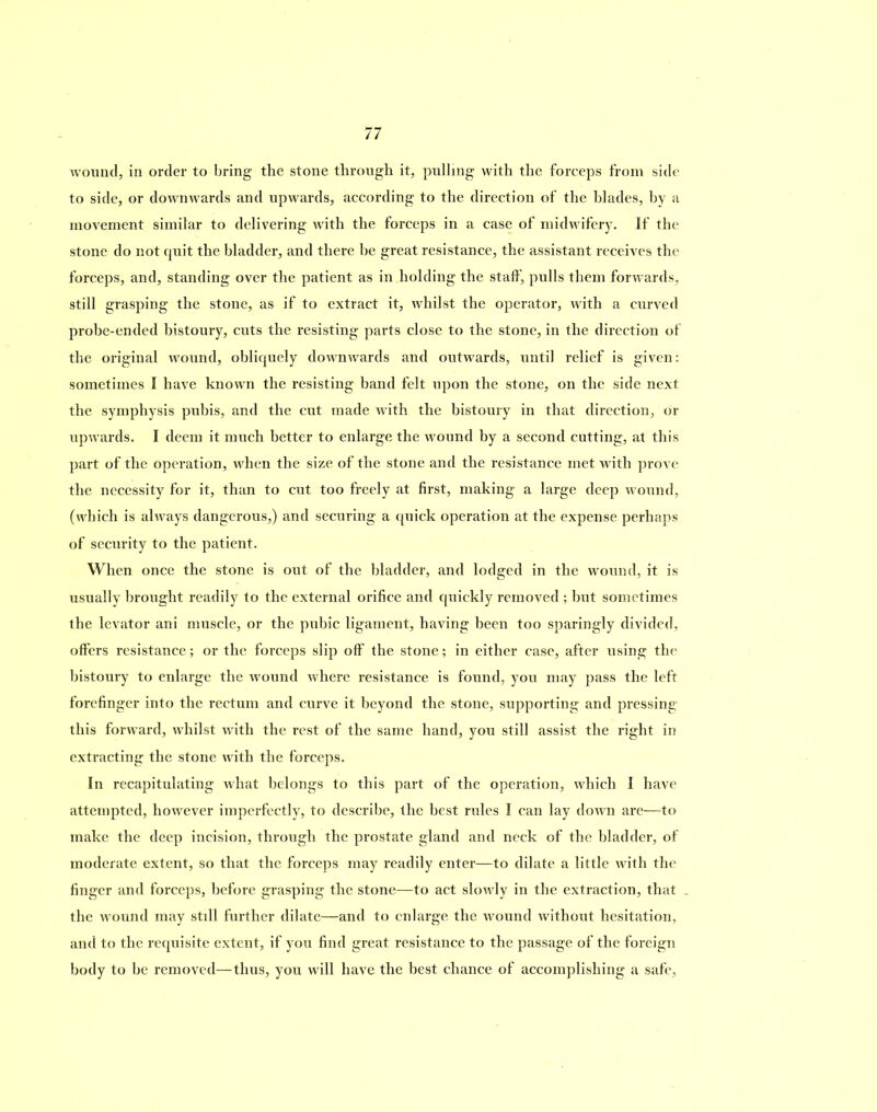 wound, in order to bring the stone through it, pulling with the forceps from side to side, or downwards and upwards, according to the direction of the blades, by a movement similar to delivering with the forceps in a case of midwifery. If the stone do not cpiit the bladder, and there be great resistance, the assistant receives the forceps, and, standing over the patient as in holding the staff, pulls them forwards, still grasping the stone, as if to extract it, whilst the operator, with a curved probe-ended bistoury, cuts the resisting parts close to the stone, in the direction of the original wound, obliquely downwards and outwards, until relief is given: sometimes I have known the resisting band felt upon the stone, on the side next the symphysis pubis, and the cut made with the bistoury in that direction, or upwards. I deem it much better to enlarge the wound by a second cutting, at this part of the operation, when the size of the stone and the resistance met with prove the necessity for it, than to cut too freely at first, making a large deep wound, (which is always dangerous,) and securing a quick operation at the expense perhaps of security to the patient. When once the stone is out of the bladder, and lodged in the wound, it is usually brought readily to the external orifice and quickly removed ; but sometimes the levator ani muscle, or the pubic ligament, having been too sparingly divided, offers resistance; or the forceps slip off the stone; in either case, after using the bistoury to enlarge the wound where resistance is found, you may pass the left forefinger into the rectum and curve it beyond the stone, supporting and pressing this forward, whilst with the rest of the same hand, you still assist the right in extracting the stone with the forceps. In recapitulating what belongs to this part of the operation, which I have attempted, however imperfectly, to describe, the best rules I can lay down are—to make the deep incision, through the prostate gland and neck of the bladder, of moderate extent, so that the forceps may readily enter—to dilate a little with the finger and forceps, before grasping the stone—to act slowly in the extraction, that the wound may still further dilate—and to enlarge the wound without hesitation, and to the requisite extent, if you find great resistance to the passage of the foreign body to be removed—thus, you will have the best chance of accomplishing a safe,