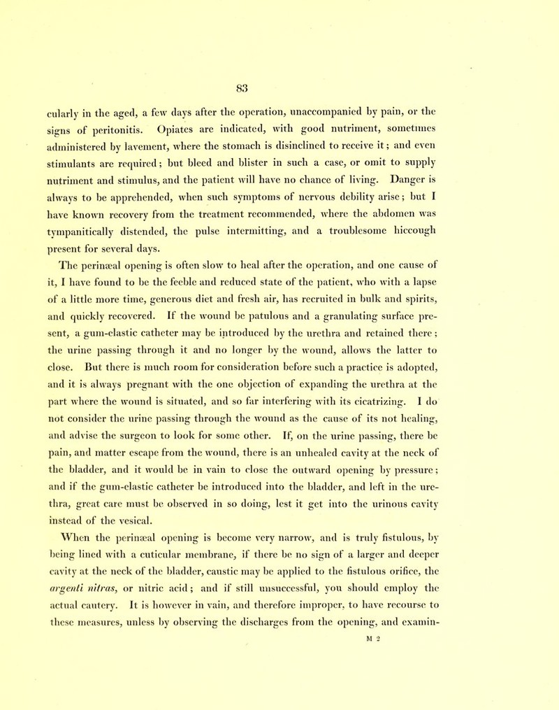 cularly in the aged, a few days after the operation, unaccompanied by pain, or the signs of peritonitis. Opiates are indicated, with good nutriment, sometimes administered by lavement, where the stomach is disinclined to receive it; and even stimulants are required; but bleed and blister in such a case, or omit to supply nutriment and stimulus, and the patient will have no chance of living. Danger is always to be apprehended, when such symptoms of nervous debility arise; but I have known recovery from the treatment recommended, where the abdomen was tympanitically distended, the pulse intermitting, and a troublesome hiccough present for several days. The perinseal opening is often slow to heal after the operation, and one cause of it, I have found to be the feeble and reduced state of the patient, who with a lapse of a little more time, generous diet and fresh air, has recruited in bulk and spirits, and quickly recovered. If the wound be patulous and a granulating surface pre- sent, a gum-elastic catheter may be introduced by the urethra and retained there ; the urine passing through it and no longer by the wound, allows the latter to close. But there is much room for consideration before such a practice is adopted, and it is always pregnant with the one objection of expanding the urethra at the part where the wound is situated, and so far interfering with its cicatrizing. I do not consider the urine passing through the wound as the cause of its not healing, and advise the surgeon to look for some other. If, on the urine passing, there be pain, and matter escape from the wound, there is an unhealed cavity at the neck of the bladder, and it would he in vain to close the outward opening by pressure; and if the gum-elastic catheter be introduced into the bladder, and left in the ure- thra, great care must be observed in so doing, lest it get into the urinous cavity instead of the vesical. When the perinaeal opening is become very narrow, and is truly fistulous, by being lined with a cuticular membrane, if there he no sign of a larger and deeper cavity at the neck of the bladder, caustic may be applied to the fistulous orifice, the argenti nitras, or nitric acid; and if still unsuccessful, you should employ the actual cautery. It is however in vain, and therefore improper, to have recourse to these measures, unless by observing the discharges from the opening, and examin- M 2