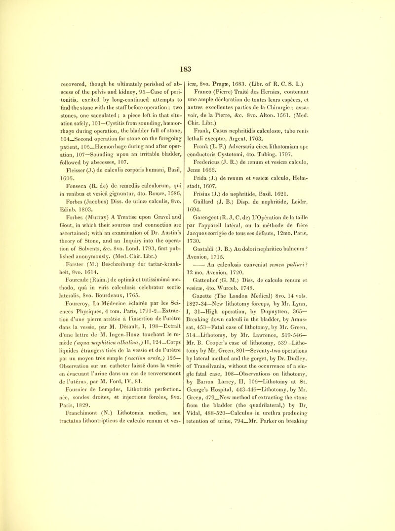 recovered, though he ultimately perished of ab- scess of the pelvis and kidney, 95—Case of peri- tonitis, excited by long-continued attempts to find the stone with the staff before operation ; two stones, one sacculated ; a piece left in that situ- ation safely, 101—Cystitis from sounding, haemor- rhage during operation, the bladder full of stone, 104_Second operation for stone on the foregoing patient, 105__Haemorrhage during and after oper- ation, 107—Sounding upon an irritable bladder, followed by abscesses, 107. Fleisser (J.) de calculis corporis humani, Basil, 1606. Fonseca (R. de) de remediis calculorum, qui in renibus et vesica gignuntur, 4to. Rom®, 1586, Forbes (Jacobus) Diss. de urinae calculis, 8vo. Edinb. 1803. Forbes (Murray) A Treatise upon Gravel and Gout, in which their sources and connection are ascertained; with an examination of Dr. Austin’s theory of Stone, and an Inquiry into the opera- tion of Solvents, &c. 8vo. Lond. 1793, first pub- lished anonymously. (Med. Chir. Libr.) Forster (M.) Beschreibung der tartar-krank- heit, 8vo. 1614. Fourcade (Raim.) de optim& et tutissimima me- thodo, qua in viris calculosis celebratur sectio lateralis, 8vo. Bourdeaux, 1765. Fourcroy, La Medecine eclairee par les Sci- ences Physiques, 4 tom. Paris, 1791-2—Extrac- tion d’une pierre arr^tee & l’insertion de l’ur&tre dans la vessie, par M. Desault, I, 198—Extrait d’une lettre de M. Ingen-Houz touchant le re- made (aqua mephitica alkalina,) II, 124—Corps liquides Strangers tires de la vessie et de l’ur&tre par un moyen tr£s simple (suction orale,) 125— Observation sur un catheter laisse dans la vessie en evacuant l’urine dans un cas de renversement de l’ut^rus, par M. Ford, IV, 81. Fournier de Lempdes, Lilhotritie perfection- nee, sondes droites, et injections forcees, 8vo. Paris, 1829. Franchimont (N.) Lithotomia medica, seu tractatus lithontripticus de calculo renum et ves- j ic®, 8vo. Pragae, 1683. (Libr. of R. C. S. L.) Franco (Pierre) Traite des Hernies, contenant une ample declaration de toutes leurs especes, et autres excellentes parties de la Chirurgie ; assa- voir, de la Pierre, &c. 8vo. Alton. 1561. (Med. Chir. Libr.) Frank, Casus nephritidis calculos®, tabe renis lethali exceptse, Argent. 1763. Frank (L. F.) Adversaria circa lithotomiam ope conductoris Cystotomi, 4to. Tubing. 1797. Fredericus (J. R.) de renum et vesic® calculo, Jen® 1666. Frida (J.) de renum et vesic® calculo, Helm- stadt, 1607. Frisius (J.) de nephritide, Basil. 1621. Gaillard (J. B.) Disp. de nephritide, Leid®, 1694. Garengeot (R. J. C. de) L’Operation de la taille par l’appareil lateral, ou la methode de frere Jacques corrigee de tons ses defauts, 12mo. Paris, 1730. Gastaldi (J. B.) Audolorinephriticobalneum? Avenion, 1715. An calculosis conveniat semen paliuril 12 mo. Avenion. 1720. Gattenhof (G. M.) Diss. de calculo renum et vesic®, 4to. Wurceb. 1748. Gazette (The London Medical) 8vo. 14 vols. 1827-34—New lithotomy forceps, by Mr. Lynn, I, 31—High operation, by Dupuytren, 365— Breaking down calculi in the bladder, by Amus- sat, 453—Fatal case of lithotomy, by Mr. Green, 514—Lithotomy, by Mr. Lawrence, 519-546— Mr. B. Cooper’s case of lithotomy, 539—Litho- tomy by Mr. Green, 801—Seventy-two operations by lateral method and the gorget, by Dr. Dudley, of Transilvania, Avithout the occurrence of a sin- gle fatal case, 108—Observations on lithotomy, by Barron Larrey, II, 106—Lithotomy at St. George’s Hospital, 443-446—Lithotomy, by Mr. Greep, 479 New method of extracting the stone from the bladder (the quadrilateral,) by Dr. Vidal, 488-520—Calculus in urethra producing retention of urine, 794 Mr. Parker on breaking