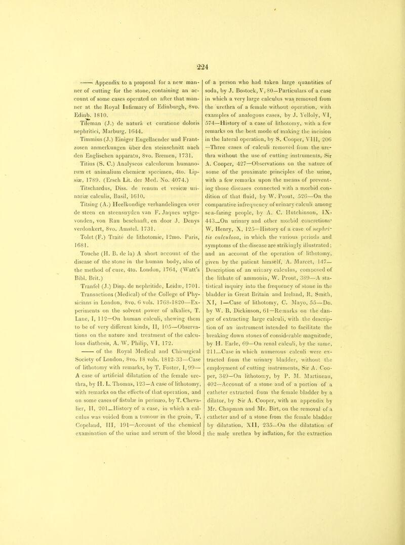 Appendix to a proposal for a new man- ner of cutting for the stone, containing an ac- count of some cases operated on after that man- ner at the Royal Infirmary of Edinburgh, 8vo. Edinb. 1810. Tileman (J.) de natura et curatione doloris nephritici, Marburg. 1644. Timmius (J.) Einiger Engellaender und Frant- zosen anmerlcungen fiber den steinschnitt nach den Englischen apparatu, 8vo. Bremen, 1731. Titius (S. C.) Analyseos calculorum humano- rum et animalium chemicae specimen, 4to. Lip- siae, 1789. (Ersch Lit. der Med. No. 4074.) Titschardus, Diss. de renum et vesicae uri- nariae calculis, Basil, 1610. Titsing (A.) Heelkondige verhandelingen over de steen en steensnyden van F. Jaques uytge- vonden, von Rau beschaaft, en door J. Denys verdonkert, 8vo. Amstel. 1731. Tolet (F.) Traite de lithotomie, 12mo. Paris, 1681. Touche (H. B. de la) A short account of the disease of the stone in the human body, also of the method of cure, 4to. London, 1764, (Watt’s Bibl. Brit.) Tranfel (J.) Disp. de nephritide, Leidse, 1701. Transactions (Medical) of the College of Phy- sicians in London, 8vo. 6 vols. 1768-1820—Ex- periments on the solvent power of alkalies, T. Lane, I, 112—On human calculi, shewing them to be of very different kinds, II, 105—Observa- tions on the nature and treatment of the calcu- lous diathesis, A. W. Philip, VI, 172. of the Royal Medical and Chirurgical Society of London, 8vo. 18 vols. 1812-33—Case of lithotomy with remarks, by T. Foster, I, 99— A case of artificial dilatation of the female ure- thra, by H. L. Thomas, 123—A case of lithotomy, with remarks on the effects of that operation, and on some cases of fistulae in perinaeo, by T. Cheva- lier, II, 201_TIistory of a case, in which a cal- culus was voided from a tumour in the groin, T. Copeland, III, 191—Account of the chemical examination of the urine and serum of the blood of a person who had taken large quantities of soda, by J. Bostock, V, 80—Particulars of a case in which a very large calculus was removed from the urethra of a female without operation, with examples of analogous cases, by J. Yelloly, VI; 574—History of a case of lithotomy, with a few remarks on the best mode of making the incision in the lateral operation, by S. Cooper, VIII, 206 —Three cases of calculi removed from the ure- thra without the use of cutting instruments, Sir A. Cooper, 427—Observations on the nature of some of the proximate principles of the urine, with a few remarks upon the means of prevent- ing those diseases connected with a morbid con- dition of that fluid, by W. Prout, 526—On the comparative infrequency of urinary calculi among sea-faring people, by A. C. Hutchinson, IX> 443_On urinary and other morbid concretions’ W. Henry, X, 125—History of a case of nephri- tis calculosa, in which the various periods and symptoms of the disease are strikingly illustrated; and an account of the operation of lithotomy, given by the patient himself, A. Marcet, 147— Description of an urinary calculus, composed of the lithate of ammonia, W. Prout, 389—A sta- tistical inquiry into the frequency of stone in the bladder in Great Britain and Ireland, R. Smith, XI, 1—Case of lithotomy, C. Mayo, 55—Do. by W. B. Dickinson, 61—Remarks on the dan- ger of extracting large calculi, with the descrip- tion of an instrument intended to facilitate the breaking down stones of considerable magnitude, by H. Earle, 69—On renal calculi, by the same, 21 l_Case in which numerous calculi were ex- tracted from the urinary bladder, without the employment of cutting instruments, Sir A. Coo- per, 349—On lithotomy, by P. M. Martineau, 402—Account of a stone and of a portion of a catheter extracted from the female bladder by a dilator, by Sir A. Cooper, with an appendix by Mr. Chapman and Mr. Birt, on the removal of a catheter and of a stone from the female bladder by dilatation, XII, 235—On the dilatation of the male urethra by inflation, for the extraction