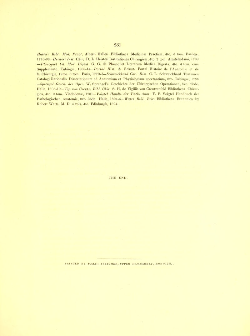 Halleri Bibl. Med. Pract. Alberti Halleri Bibliotheca Medicinse Practicse, 4to. 4 tom. Basileas, 1776-88—Heisteri Inst. Chir. D. L. Heisteri Institutiones Chirurgicse, 4to. 2 tom. Amstelaedami, 1739 —Ploucquet Lit. Med. Digest. G. G. de Ploucquet Literatura Medica Digesta, 4to. 4 tom. cum Supplemento, Tubingse, 1808-14—Portal Hist, de VAnat. Portal Histoire de l’Anatomie et de la Chirurgie, 12mo. 6 tom. Paris, 1770-3—Schweickhard Cat. Diss. C. L. Schweickhard Tentamen Catalogi Rationalis Dissertationum ad Anatomiam et Physiologiam spectantium, 8vo. Tubingse, 1798 Sprengel Gesch. der Oper. W. Sprengel’s Geschichte der Chirurgischen Operationen, 8vo. 2bde. Halle, 1805-19—Vig. von Creutz. Bibl. Chir. S. H. de Vigiliis von Creutzenfeld Bibliotheca Chirur- gica, 4to. 2 tom. Vindobonse, 1781—Voigtel Handb. der Path. Anat. F. F. Voigtel Handbuch der Pathologischen Anatomie, 8vo. 3bde. Halle, 1804-5—Watts Bibl. Brit. Bibliotheca Britannicaby Robert Watts, M. D. 4 vols. 4to. Edinburgh, 1824. THE END. PRINTED BY JOSIAII FLETCHER, UPPER HAYMARKET, NORWICH,.