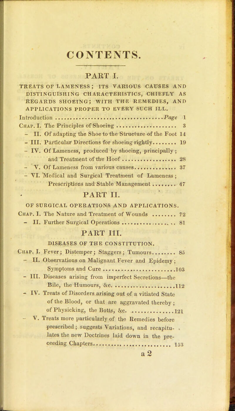 CONTENTS PART I. TREATS OF LAMENESS ; ITS VARIOUS CAUSES AND DISTINGUISHING CHARACTERISTICS, CHIEFLY AS REGARDS SHOEING; WITH THE REMEDIES, AND APPLICATIONS PROPER TO EVERY SUCH ILL. Introduction Page 1 Chap. I. The Principles of Shoeing 3 - II. Of adapting the Shoe to the Structure of the Foot 14 - III. Particular Directions for shoeing rightly 19 - IV. Of Lameness, produced by shoeing, principally ; and Treatment of the Hoof 28 - V. Of Lameness from various causes 37 - VI. Medical and Surgical Treatment of Lameness; Prescriptions and Stable Management 47 PART II. OF SURGICAL OPERATIONS AND APPLICATIONS. Chap. I. The Nature and Treatment of Wounds 72 - II. Further Surgical Operations 81 PART III. DISEASES OF THE CONSTITUTION. Chap. I. Fever; Distemper; Staggers; Tumours 85 - II. Observations on Malignant Fever and Epidemy ; Symptoms and Cure .103 - III. Diseases arising from imperfect Secretions—the Bile, the Humours, &c 112 - IV. Treats of Disorders arising out of a vitiated State of the Blood, or that are aggravated thereby; of Physicking, the Botts, &c. 121 - V. Treats more particularly of the Remedies before prescribed; suggests Variations, and recapitu- . lates the new Doctrines laid down in the pro- ceeding Chapters. 153 a 2