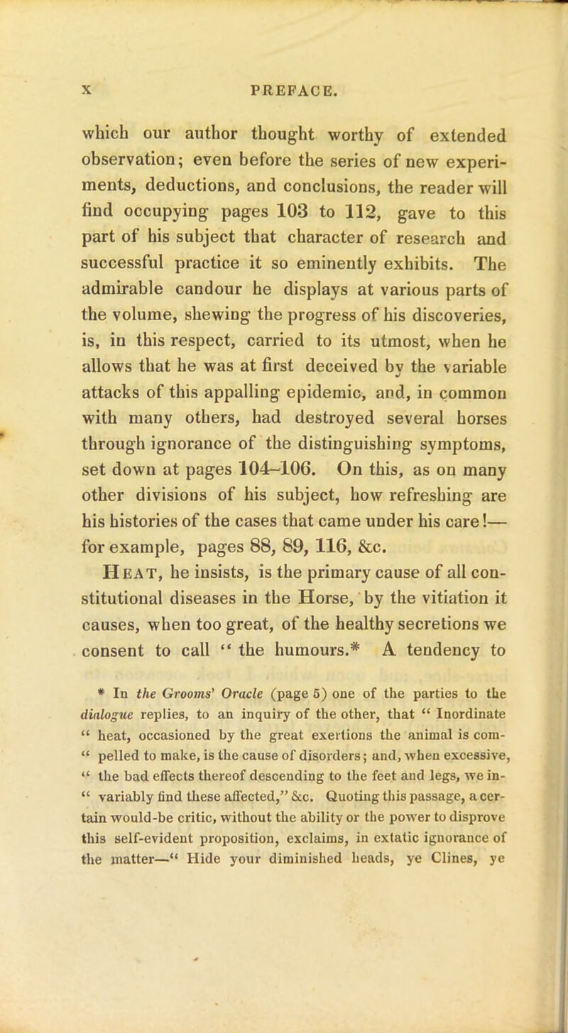 which our author thought worthy of extended observation; even before the series of new experi- ments, deductions, and conclusions, the reader will find occupying pages 103 to 112, gave to this part of his subject that character of research and successful practice it so eminently exhibits. The admirable candour he displays at various parts of the volume, shewing the progress of his discoveries, is, in this respect, carried to its utmost, when he allows that he was at first deceived by the variable attacks of this appalling epidemic, and, in common with many others, had destroyed several horses through ignorance of the distinguishing symptoms, set down at pages 104-106. On this, as on many other divisions of his subject, how refreshing are his histories of the cases that came under his care!— for example, pages 88, 89, 116, &c. Heat, he insists, is the primary cause of all con- stitutional diseases in the Horse, by the vitiation it causes, when too great, of the healthy secretions we consent to call “ the humours.* A tendency to * In the Grooms’ Oracle (page 5) one of the parties to the dialogue replies, to an inquiry of the other, that “ Inordinate “ heat, occasioned by the great exertions the animal is com- “ pelled to make, is the cause of disorders; and, when excessive, “ the bad effects thereof descending to the feet and legs, we in- “ variably find these affected,” &c. Quoting this passage, a cer- tain would-be critic, without the ability or the power to disprove this self-evident proposition, exclaims, in extatic ignorance of the matter—“ Hide your diminished heads, ye Clines, ye