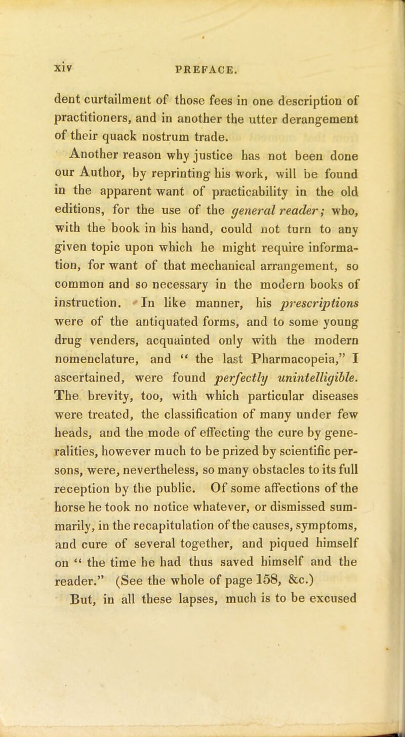 dent curtailment of those fees in one description of practitioners, and in another the utter derangement of their quack nostrum trade. Another reason why justice has not been done our Author, by reprinting his work, will be found in the apparent want of practicability in the old editions, for the use of the general reader; who, with the book in his hand, could not turn to any given topic upon which he might require informa- tion, for want of that mechanical arrangement, so common and so necessary in the modern books of instruction. In like manner, his prescriptions were of the antiquated forms, and to some young drug venders, acquainted only with the modern nomenclature, and “ the last Pharmacopeia,” I ascertained, were found perfectly unintelligible. The brevity, too, with which particular diseases were treated, the classification of many under few heads, and the mode of effecting the cure by gene- ralities, however much to be prized by scientific per- sons, were, nevertheless, so many obstacles to its full reception by the public. Of some affections of the horse he took no notice whatever, or dismissed sum- marily, in the recapitulation of the causes, symptoms, and cure of several together, and piqued himself on “ the time he had thus saved himself and the reader.” (See the whole of page 158, &c.) But, in all these lapses, much is to be excused