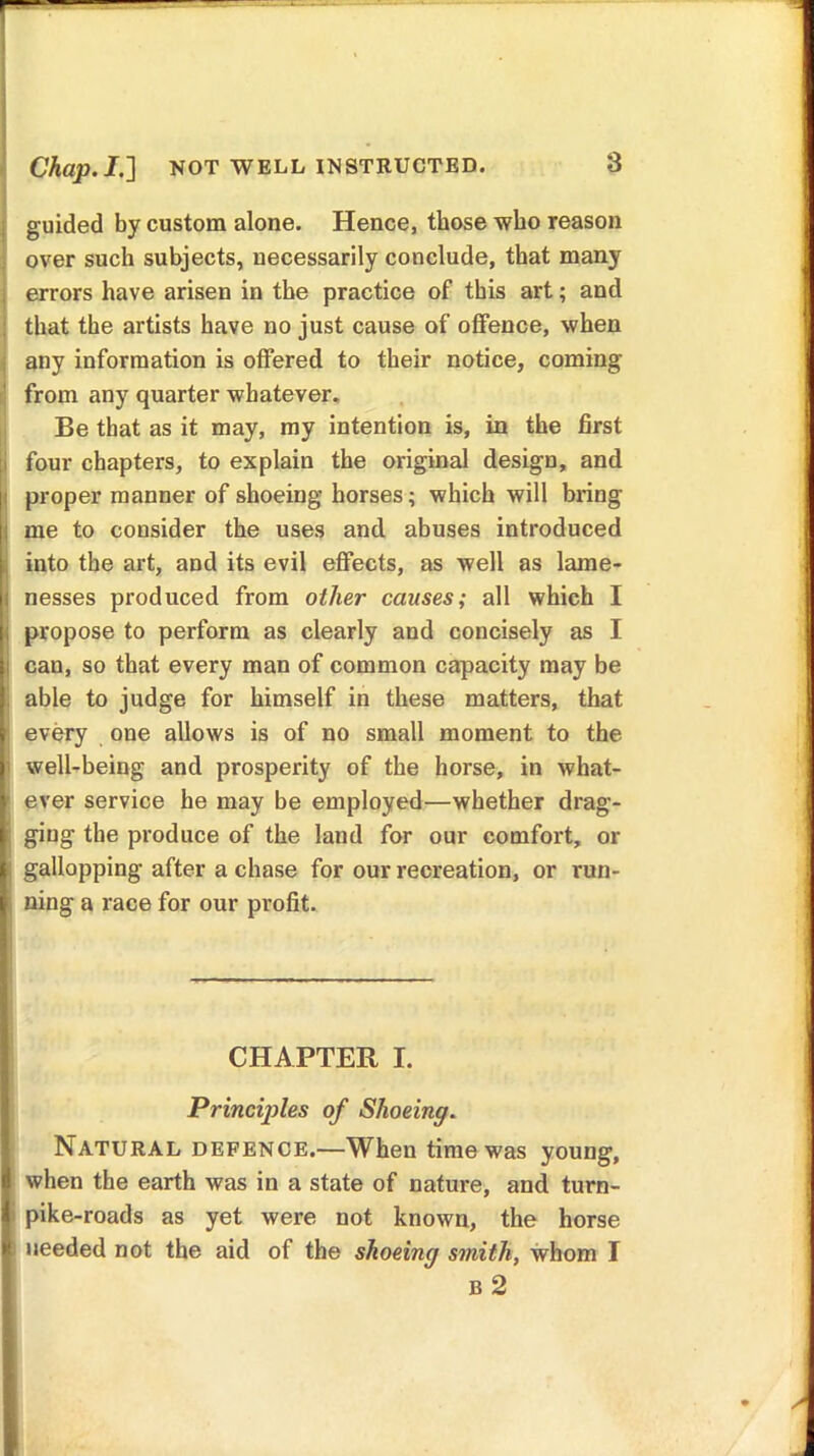 Chap. I.} NOT WELL INSTRUCTED. guided by custom alone. Hence, those who reason over such subjects, necessarily conclude, that many errors have arisen in the practice of this art; and that the artists have no just cause of offence, when any information is offered to their notice, coming from any quarter whatever. Be that as it may, my intention is, in the first four chapters, to explain the original design, and proper manner of shoeing horses; which will bring me to consider the uses and abuses introduced into the art, and its evil effects, as well as lame- nesses produced from other causes; all which I propose to perform as clearly and concisely as I cau, so that every man of common capacity may be able to judge for himself in these matters, that every one allows is of no small moment to the well-being and prosperity of the horse, in what- ever service he may be employed—whether drag- ging the produce of the land for our comfort, or gallopping after a chase for our recreation, or run- ning a race for our pi-ofit. CHAPTER I. Principles of Shoeing. Natural defence.—When time was young, when the earth was in a state of nature, and turn- pike-roads as yet were not known, the horse needed not the aid of the shoeing smith, whom I B 2