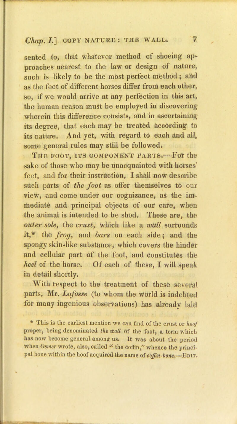 sentetl to, that whatever method of shoeing ap- proaches nearest to the law or design of nature, such is likely to be the most perfect method; and as the feet of different horses differ from each other, so, if we would arrive at any perfection in this art, the human reason must be employed in discovering wherein this difference consists, and in ascertaining its degree, that each may be treated according to its nature. And yet, with regard to each and all, some general rules may still be followed. The foot, its component parts.—For the sake of those who may be unacquainted with horses’ feet, and for their instruction, I shall now describe such parts of the foot as offer themselves to our view, and come under our cognizance, as the im- mediate and principal objects of our care, when the animal is intended to be shod. These are, the outer sole, the crust, which like a wall surrounds it,# the frog, and bars on each side; and the spongy skin-like substance, which covers the hinder and cellular part of the foot, and constitutes the heel of the horse. Of each of these, I will speak in detail shortly. With respect to the treatment of these several parts, Mr. Lafosse (to whom the world is indebted for many ingenious observations) has already laid * This is the earliest mention we can find of the crust or hoof proper, being denominated the mil of the foot, a term which has now become general among us. It was about the period When Osmer wrote, also, called “ the coffin,” whence the princi- pal bone within the hoof acquired the name of coffin-bone.—Edit.