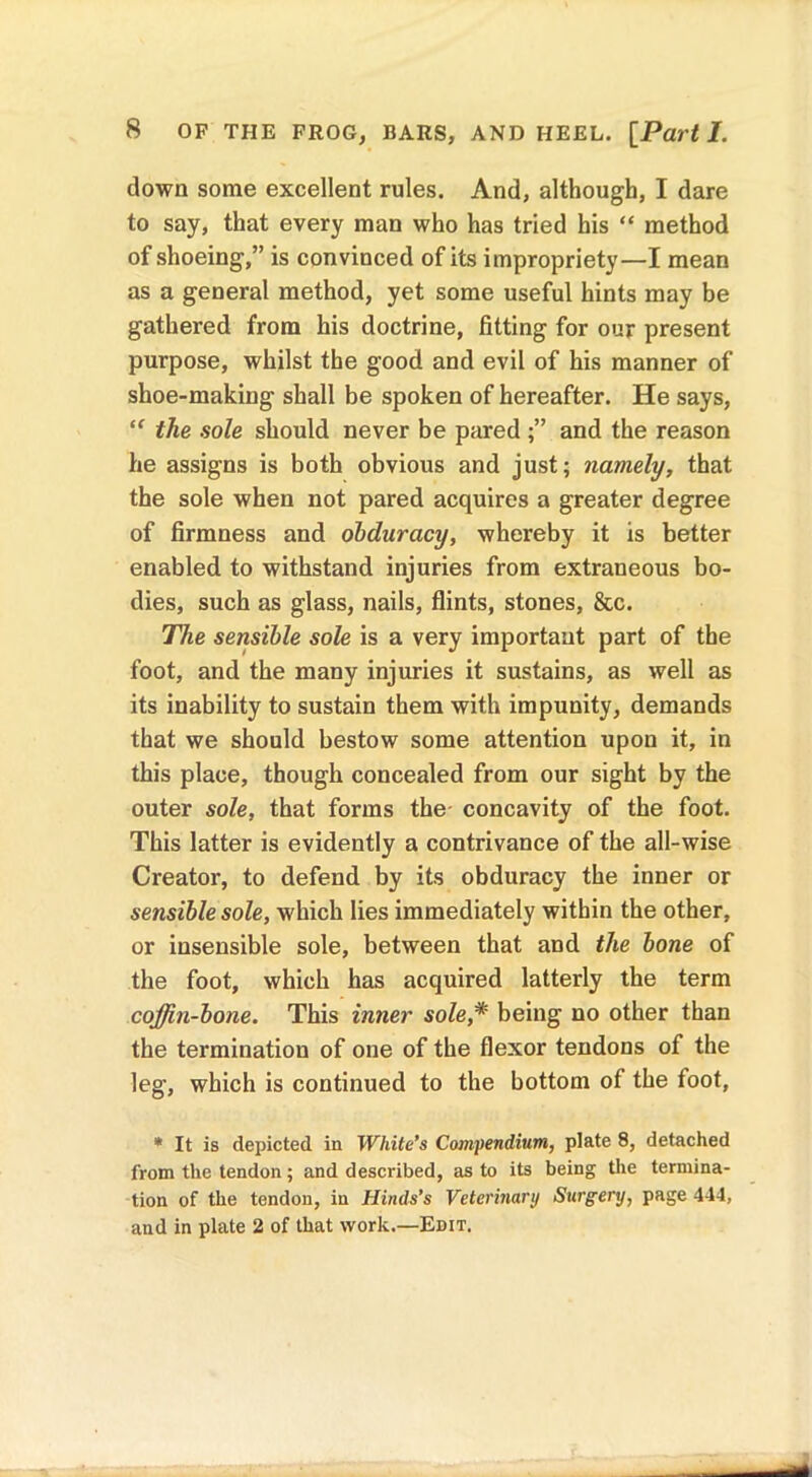 down some excellent rules. And, although, I dare to say, that every man who has tried his “ method of shoeing,” is convinced of its impropriety—I mean as a general method, yet some useful hints may be gathered from his doctrine, fitting for our present purpose, whilst the good and evil of his manner of shoe-making shall be spoken of hereafter. He says, “ the sole should never be pared and the reason he assigns is both obvious and just; namely, that the sole when not pared acquires a greater degree of firmness and obduracy, whereby it is better enabled to withstand injuries from extraneous bo- dies, such as glass, nails, flints, stones, &c. The sensible sole is a very important part of the foot, and the many injuries it sustains, as well as its inability to sustain them with impunity, demands that we should bestow some attention upon it, in this place, though concealed from our sight by the outer sole, that forms the concavity of the foot. This latter is evidently a contrivance of the all-wise Creator, to defend by its obduracy the inner or sensible sole, which lies immediately within the other, or insensible sole, between that and the bone of the foot, which has acquired latterly the term coffin-bone. This inner sole,* being no other than the termination of one of the flexor tendons of the leg, which is continued to the bottom of the foot, * It is depicted in White’s Compendium, plate 8, detached from the tendon; and described, as to its being the termina- tion of the tendon, in Hinds’s Veterinary Surgery, page 444, and in plate 2 of that work.—Edit.