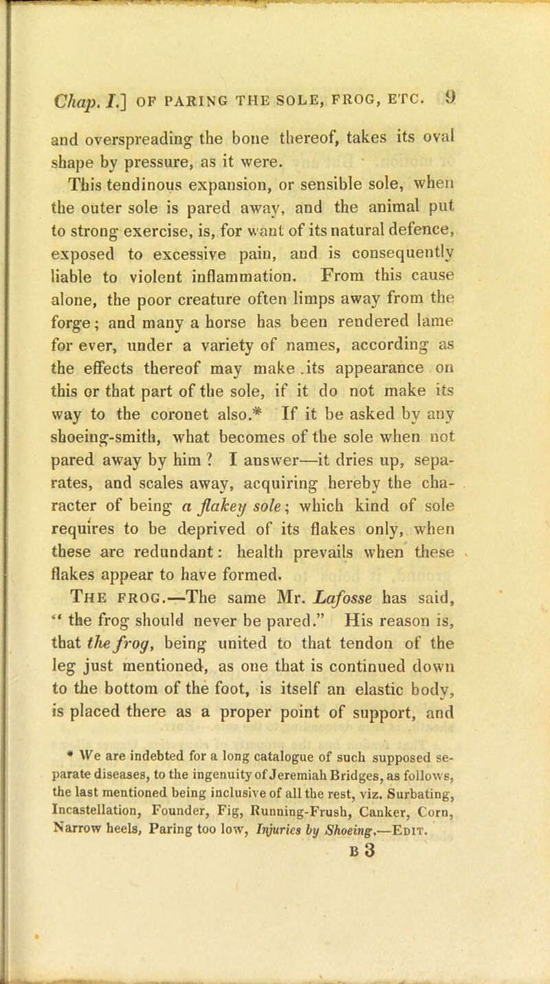 and overspreading the bone thereof, takes its oval shape by pressure, as it were. This tendinous expansion, or sensible sole, when the outer sole is pared away, and the animal put to strong exercise, is, for want of its natural defence, exposed to excessive pain, and is consequently liable to violent inflammation. From this cause alone, the poor creature often limps away from the forge; and many a horse has been rendered lame for ever, under a variety of names, according as the effects thereof may make.its appearance on this or that part of the sole, if it do not make its way to the coronet also.* If it be asked by any shoeing-smith, what becomes of the sole when not pared away by him ? I answer—it dries up, sepa- rates, and scales away, acquiring hereby the cha- racter of being a flakey sole; which kind of sole requires to be deprived of its flakes only, when these are redundant: health prevails when these flakes appear to have formed. The frog.—The same Mr. Lafosse has said, “ the frog should never be pared.” His reason is, that the frog, being united to that tendon of the leg just mentioned, as one that is continued down to the bottom of the foot, is itself an elastic bodv, is placed there as a proper point of support, and * We are indebted for a long catalogue of such supposed se- parate diseases, to the ingenuity of Jeremiah Bridges, as follows, the last mentioned being inclusive of all the rest, viz. Surbating, Incastellation, Founder, Fig, Running-Frush, Canker, Corn, Narrow heels, Paring too low, Injuries by Shoeing.—Edit. B 3