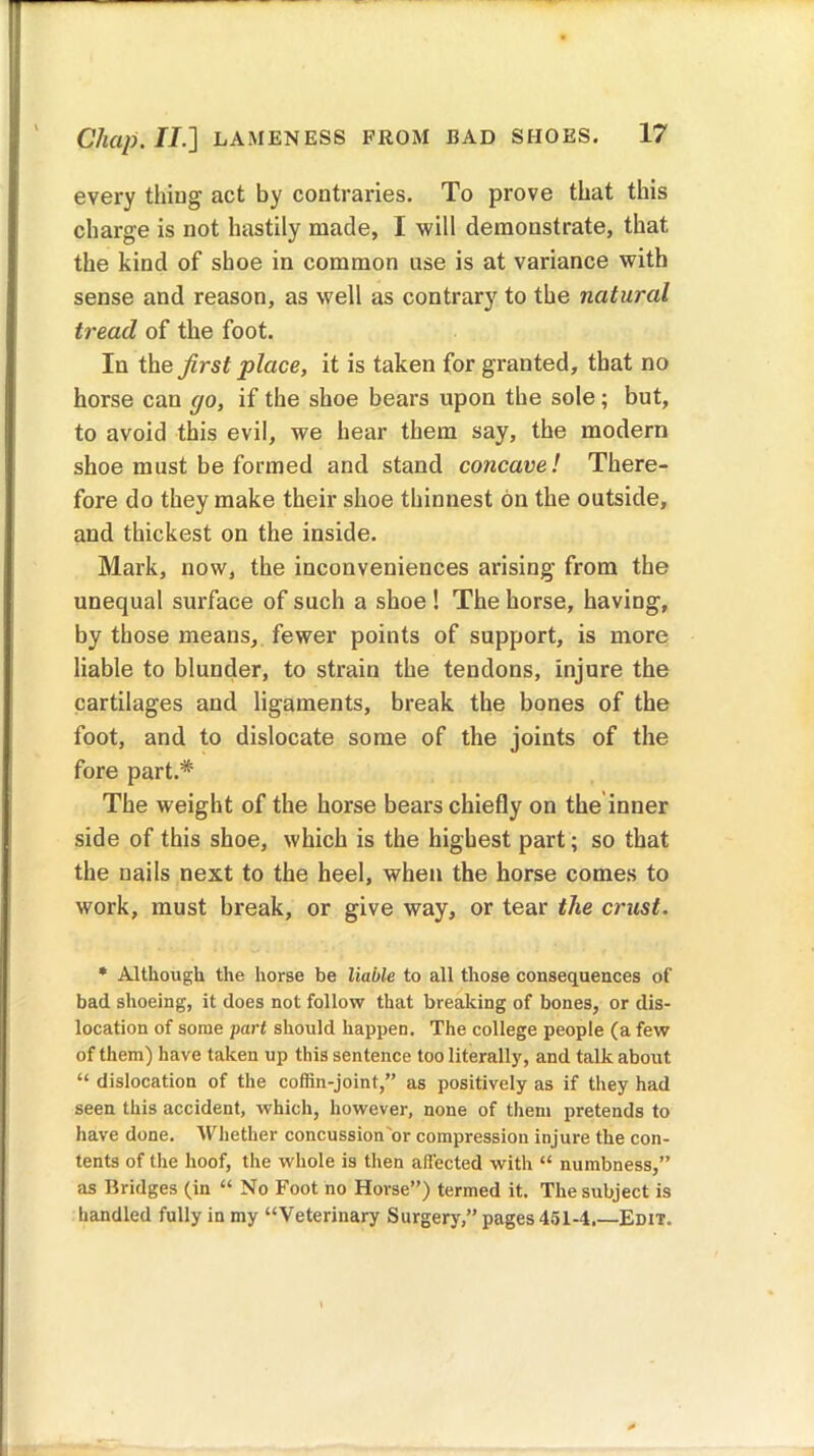 every thing act by contraries. To prove that this charge is not hastily made, I will demonstrate, that the kind of shoe in common use is at variance with sense and reason, as well as contrary to the natural tread of the foot. In the first place, it is taken for granted, that no horse can go, if the shoe bears upon tbe sole; but, to avoid this evil, we hear them say, the modern shoe must be formed and stand concave! There- fore do they make their shoe thinnest on the outside, and thickest on the inside. Mark, now, the inconveniences arising from the unequal surface of such a shoe ! The horse, having, by those means, fewer points of support, is more liable to blunder, to strain the tendons, injure the cartilages and ligaments, break the bones of the foot, and to dislocate some of the joints of the fore part.* The weight of the horse bears chiefly on the inner side of this shoe, which is the highest part; so that the nails next to the heel, when the horse comes to work, must break, or give way, or tear the crust. * Although the horse be liable to all those consequences of bad shoeing, it does not follow that breaking of bones, or dis- location of some part should happen. The college people (a few of them) have taken up this sentence too literally, and talk about “ dislocation of the coffin-joint,” as positively as if they had seen this accident, which, however, none of them pretends to have done. Whether concussion'or compression injure the con- tents of the hoof, the whole is then affected with “ numbness,” as Bridges (in “ No Foot no Horse”) termed it. The subject is handled fully in my “Veterinary Surgery,” pages 451-4.—Edit.