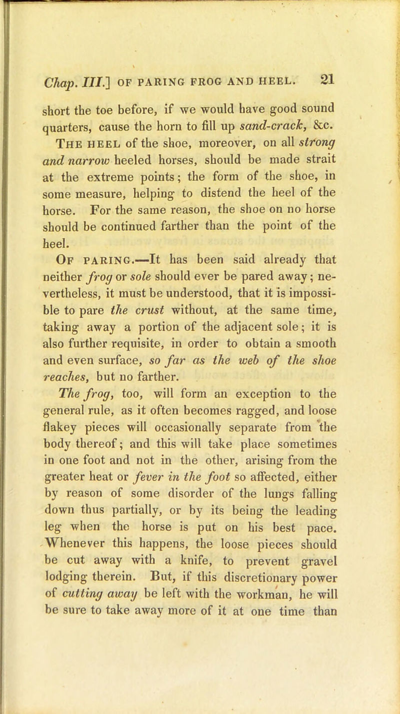 short the toe before, if we would have good sound quarters, cause the horn to fill up sand-crack, &c. The heel of the shoe, moreover, on all strong and narrow heeled horses, should be made strait at the extreme points; the form of the shoe, in some measure, helping to distend the heel of the horse. For the same reason, the shoe on no horse should be continued farther than the point of the heel. Of paring.—It has been said already that neither frog or sole should ever be pared away; ne- vertheless, it must be understood, that it is impossi- ble to pare the crust without, at the same time, taking away a portion of the adjacent sole; it is also further requisite, in order to obtain a smooth and even surface, so far as the web of the shoe reaches, but no farther. The frog, too, will form an exception to the general rule, as it often becomes ragged, and loose flakey pieces will occasionally separate from the body thereof; and this will take place sometimes in one foot and not in the other, arising from the greater heat or fever in the foot so affected, either by reason of some disorder of the lungs falling down thus partially, or by its being the leading leg when the horse is put on his best pace. Whenever this happens, the loose pieces should be cut away with a knife, to prevent gravel lodging therein. But, if this discretionary power of cutting away be left with the workman, he will be sure to take away more of it at one time than