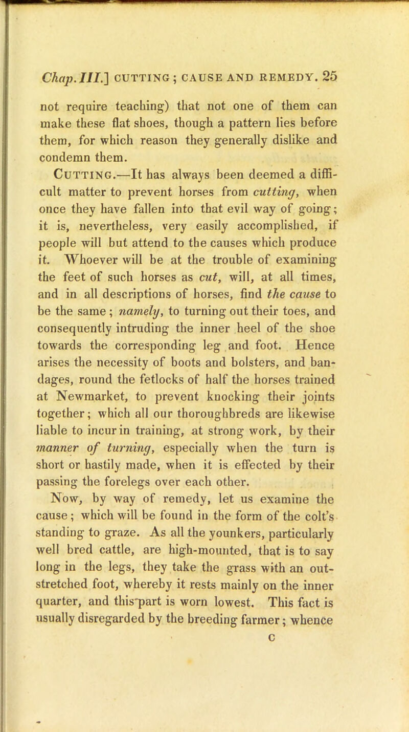 not require teaching) that not one of them can make these flat shoes, though a pattern lies before them, for which reason they generally dislike and condemn them. Cutting.—It has always been deemed a diffi- cult matter to prevent horses from cutting, when once they have fallen into that evil way of going; it is, nevertheless, very easily accomplished, if people will but attend to the causes which produce it. Whoever will be at the trouble of examining the feet of such horses as cut, will, at all times, and in all descriptions of horses, find the cause to be the same ; namely, to turning out their toes, and consequently intruding the inner heel of the shoe towards the corresponding leg and foot. Hence arises the necessity of boots and bolsters, and ban- dages, round the fetlocks of half the horses trained at Newmarket, to prevent knocking their joints together; which all our thoroughbreds are likewise liable to incur in training, at strong work, by their manner of turning, especially when the turn is short or hastily made, when it is effected by their passing the forelegs over each other. Now, by way of remedy, let us examine the cause ; which will be found in the form of the colt’s standing to graze. As all the younkers, particularly well bred cattle, are high-mounted, that is to say long in the legs, they take the grass with an out- stretched foot, whereby it rests mainly on the inner quarter, and this'part is worn lowest. This fact is usually disregarded by the breeding farmer; whence c