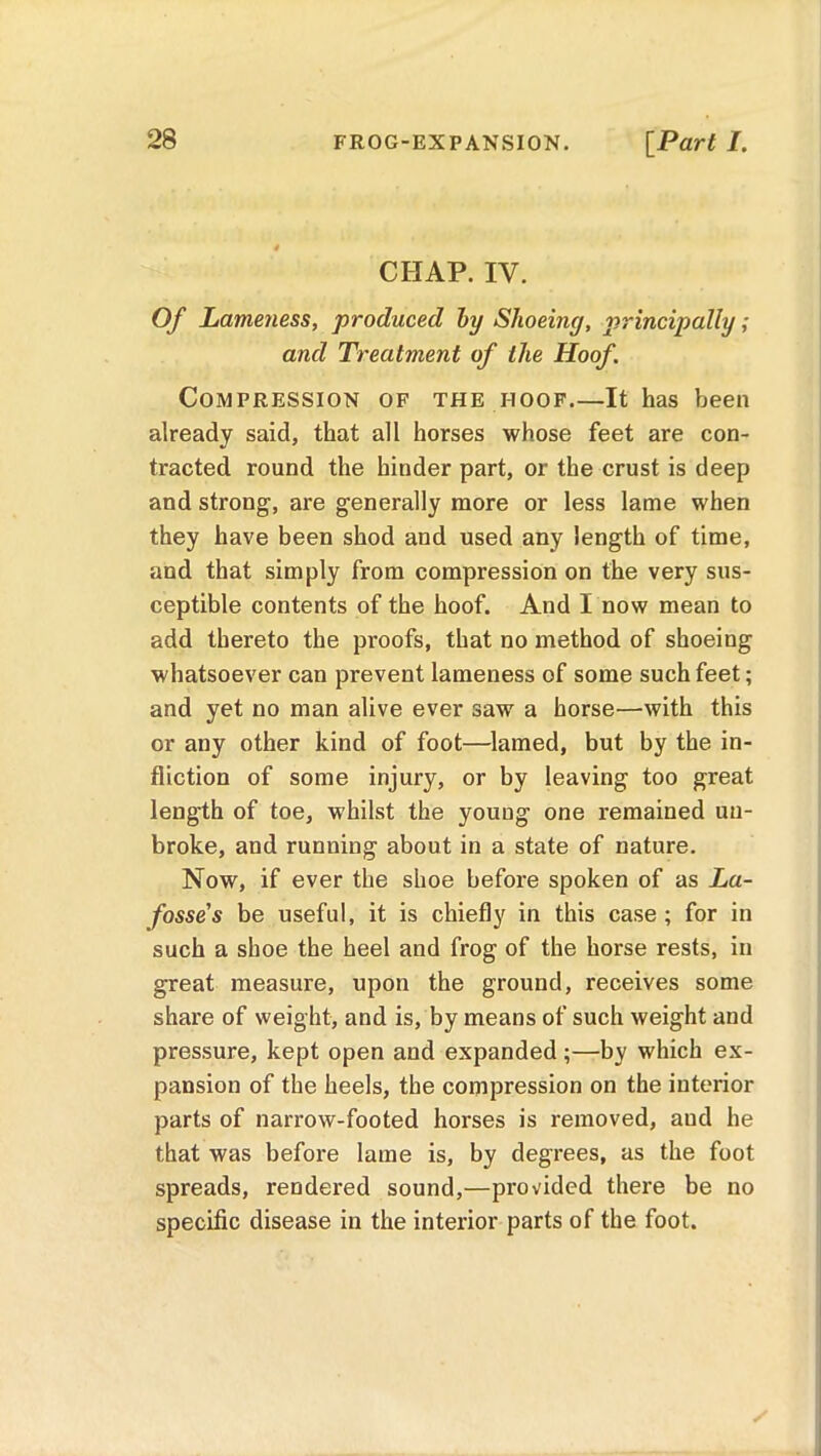 CHAP. IV. Of Lameness, produced by Shoeing, principally; and Treatment of the Hoof. Compression of the hoof It has been already said, that all horses whose feet are con- tracted round the hinder part, or the crust is deep and strong, are generally more or less lame when they have been shod and used any length of time, and that simply from compression on the very sus- ceptible contents of the hoof. And I now mean to add thereto the proofs, that no method of shoeing whatsoever can prevent lameness of some such feet; and yet no man alive ever saw a horse—with this or any other kind of foot—lamed, but by the in- fliction of some injury, or by leaving too great length of toe, whilst the youug one remained un- broke, and running about in a state of nature. Now, if ever the shoe before spoken of as La- fosse's be useful, it is chiefly in this case ; for in such a shoe the heel and frog of the horse rests, in great measure, upon the ground, receives some share of weight, and is, by means of such weight and pressure, kept open and expanded ;—by which ex- pansion of the heels, the compression on the interior parts of narrow-footed horses is removed, aud he that was before lame is, by degrees, as the foot spreads, rendered sound,—provided there be no specific disease in the interior parts of the foot.