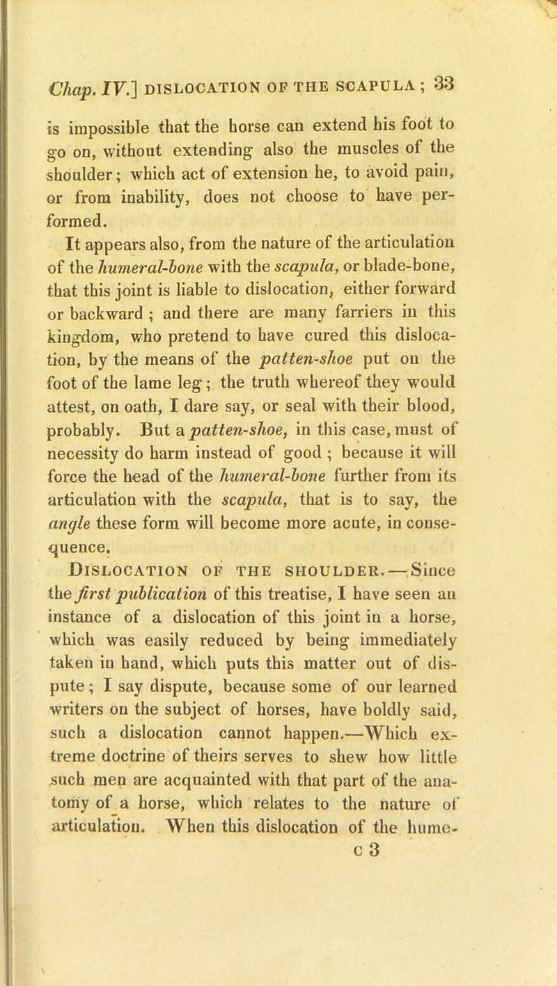is impossible that the horse can extend his foot to go on, without extending also the muscles of the shoulder; which act of extension he, to avoid pain, or from inability, does not choose to have per- formed. It appears also, from the nature of the articulation of the liumeral-bone with the scapula, or blade-bone, that this joint is liable to dislocation, either forward or backward ; and there are many farriers in this kingdom, who pretend to have cured this disloca- tion, by the means of the patten-shoe put on the foot of the lame leg; the truth whereof they would attest, on oath, I dare say, or seal with their blood, probably. But a patten-shoe, in this case, must of necessity do harm instead of good ; because it will force the head of the humeral-bone further from its articulation with the scapula, that is to say, the angle these form will become more acute, in conse- quence. Dislocation of the shoulder.—.Since the first publication of this treatise, I have seen an instance of a dislocation of this joint in a horse, which was easily reduced by being immediately taken in hand, which puts this matter out of dis- pute ; I say dispute, because some of our learned writers on the subject of horses, have boldly said, such a dislocation cannot happen.—Which ex- treme doctrine of theirs serves to shew how little such men are acquainted with that part of the ana- tomy of a horse, which relates to the nature of articulation. When this dislocation of the hume- c 3
