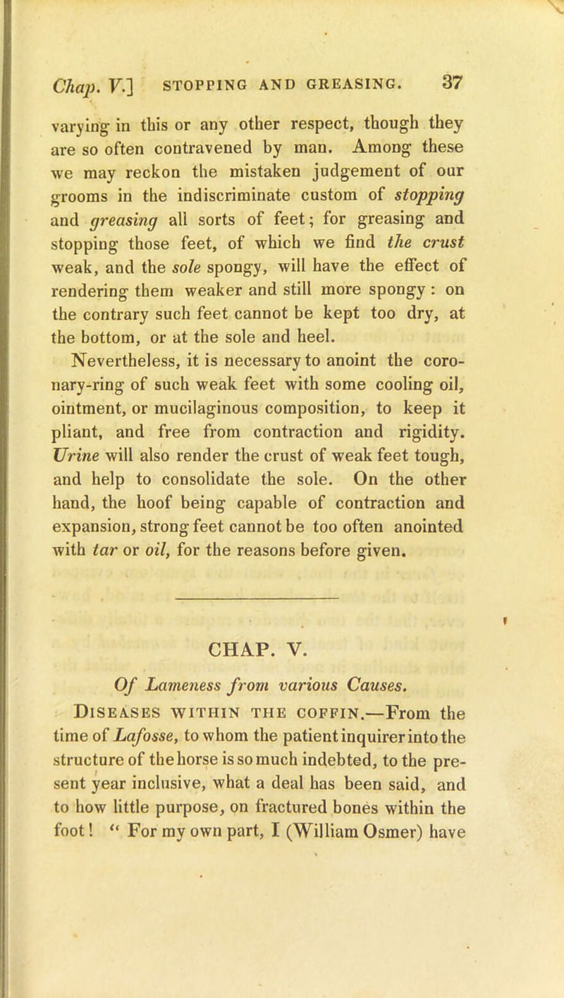 Chap. V.] STOPPING AND GREASING. varying- in this or any other respect, though they are so often contravened by man. AmoDg these we may reckon the mistaken judgement of our grooms in the indiscriminate custom of stopping and greasing all sorts of feet; for greasing and stopping those feet, of which we find the crust weak, and the sole spongy, will have the effect of rendering them weaker and still more spongy : on the contrary such feet cannot be kept too dry, at the bottom, or at the sole and heel. Nevertheless, it is necessary to anoint the coro- nary-ring of such weak feet with some cooling oil, ointment, or mucilaginous composition, to keep it pliant, and free from contraction and rigidity. Urine will also render the crust of weak feet tough, and help to consolidate the sole. On the other hand, the hoof being capable of contraction and expansion, strong feet cannot be too often anointed with tar or oil, for the reasons before given. CHAP. V. Of Lameness from various Causes. Diseases within the coffin.—From the time of Lafosse, to whom the patient inquirer into the structure of the horse is so much indebted, to the pre- sent year inclusive, what a deal has been said, and to how little purpose, on fractured bones within the foot! “ For my own part, I (William Osmer) have