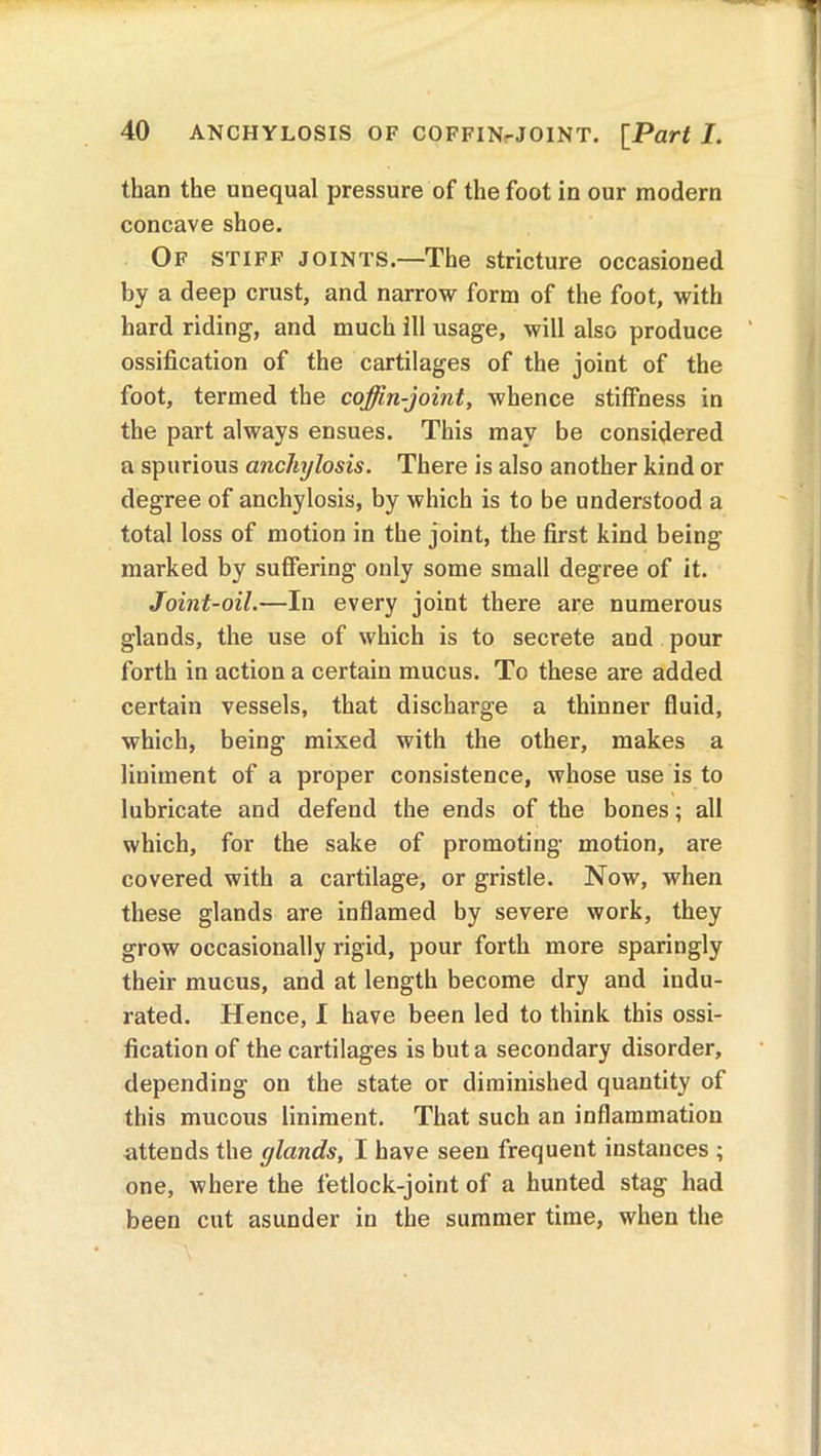 than the unequal pressure of the foot in our modern concave shoe. Of stiff joints.—The stricture occasioned by a deep crust, and narrow form of the foot, with hard riding, and much ill usage, will also produce ossification of the cartilages of the joint of the foot, termed the coffin-joint, whence stiffness in the part always ensues. This may be considered a spurious anchylosis. There is also another kind or degree of anchylosis, by which is to be understood a total loss of motion in the joint, the first kind being marked by suffering only some small degree of it. Joint-oil.—In every joint there are numerous glands, the use of which is to secrete and pour forth in action a certain mucus. To these are added certain vessels, that discharge a thinner fluid, which, being mixed with the other, makes a liniment of a proper consistence, whose use is to lubricate and defend the ends of the bones; all which, for the sake of promoting motion, are covered with a cartilage, or gristle. Now, when these glands are inflamed by severe work, they grow occasionally rigid, pour forth more sparingly their mucus, and at length become dry and indu- rated. Hence, I have been led to think this ossi- fication of the cartilages is but a secondary disorder, depending on the state or diminished quantity of this mucous liniment. That such an inflammation attends the glands, I have seen frequent instances ; one, where the fetlock-joint of a hunted stag had been cut asunder in the summer time, when the
