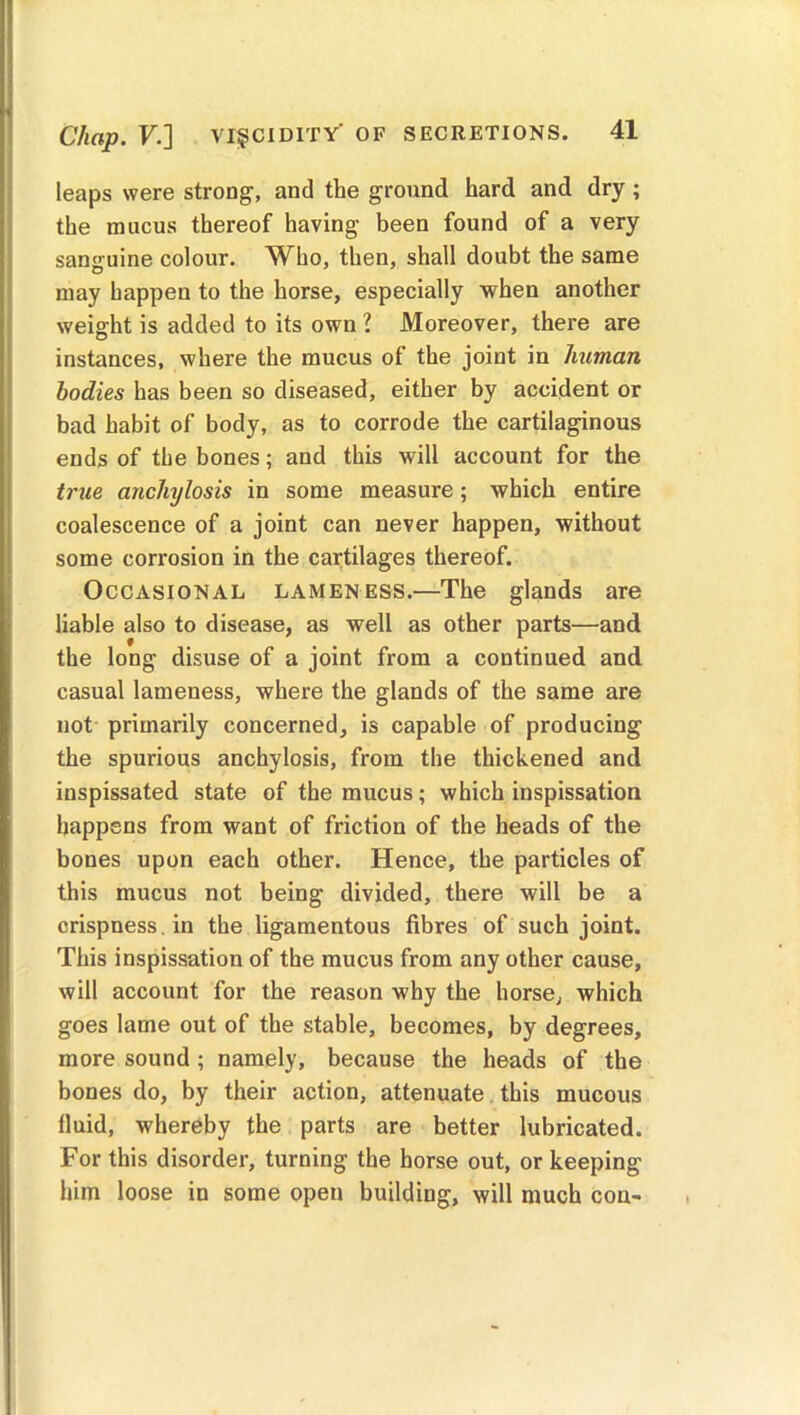 leaps were strong, and the ground hard and dry ; the mucus thereof having been found of a very sanguine colour. Who, then, shall doubt the same may happen to the horse, especially when another weight is added to its own ? Moreover, there are instances, where the mucus of the joint in human bodies has been so diseased, either by accident or bad habit of body, as to corrode the cartilaginous ends of the bones; and this will account for the true anchylosis in some measure; which entire coalescence of a joint can never happen, without some corrosion in the cartilages thereof. Occasional lameness.—The glands are liable also to disease, as well as other parts—and the long disuse of a joint from a continued and casual lameness, where the glands of the same are not primarily concerned, is capable of producing the spurious anchylosis, from the thickened and inspissated state of the mucus; which inspissation happens from want of friction of the heads of the bones upon each other. Hence, the particles of this mucus not being divided, there will be a crispness, in the ligamentous fibres of such joint. This inspissation of the mucus from any other cause, will account for the reason why the horse, which goes lame out of the stable, becomes, by degrees, more sound ; namely, because the heads of the bones do, by their action, attenuate this mucous fluid, whereby the parts are better lubricated. For this disorder, turning the horse out, or keeping him loose in some open building, will much con-