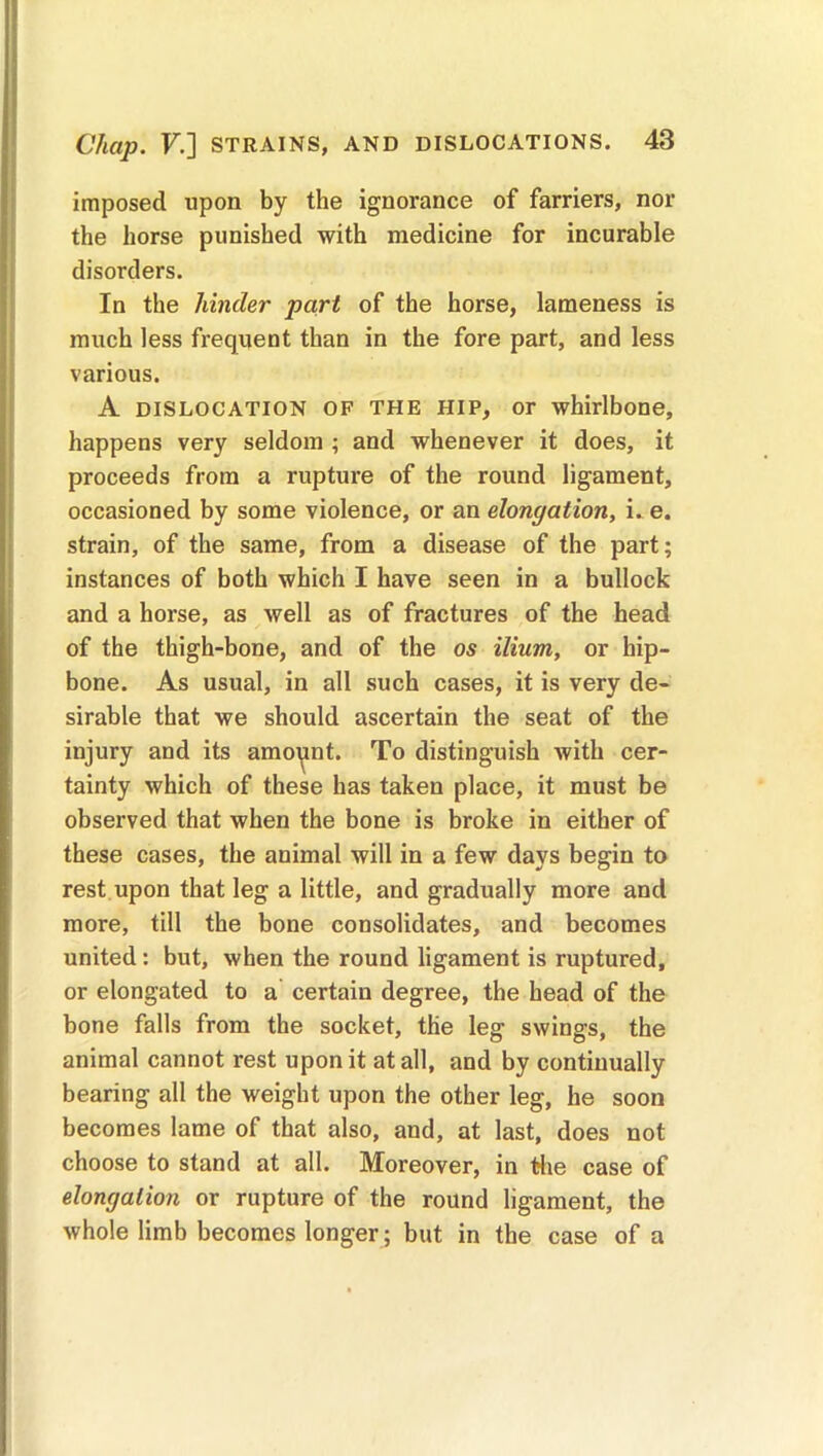 imposed upon by the ignorance of farriers, nor the horse punished with medicine for incurable disorders. In the hinder part of the horse, lameness is much less frequent than in the fore part, and less various. A dislocation of the HIP, or whirlbone, happens very seldom ; and whenever it does, it proceeds from a rupture of the round ligament, occasioned by some violence, or an elongation, i. e. strain, of the same, from a disease of the part; instances of both which I have seen in a bullock and a horse, as well as of fractures of the head of the thigh-bone, and of the os ilium, or hip- bone. As usual, in all such cases, it is very de- sirable that we should ascertain the seat of the injury and its amoynt. To distinguish with cer- tainty which of these has taken place, it must be observed that when the bone is broke in either of these cases, the animal will in a few days begin to rest upon that leg a little, and gradually more and more, till the bone consolidates, and becomes united : but, when the round ligament is ruptured, or elongated to a certain degree, the head of the bone falls from the socket, the leg swings, the animal cannot rest upon it at all, and by continually bearing all the weight upon the other leg, he soon becomes lame of that also, and, at last, does not choose to stand at all. Moreover, in the case of elongation or rupture of the round ligament, the whole limb becomes longer; but in the case of a