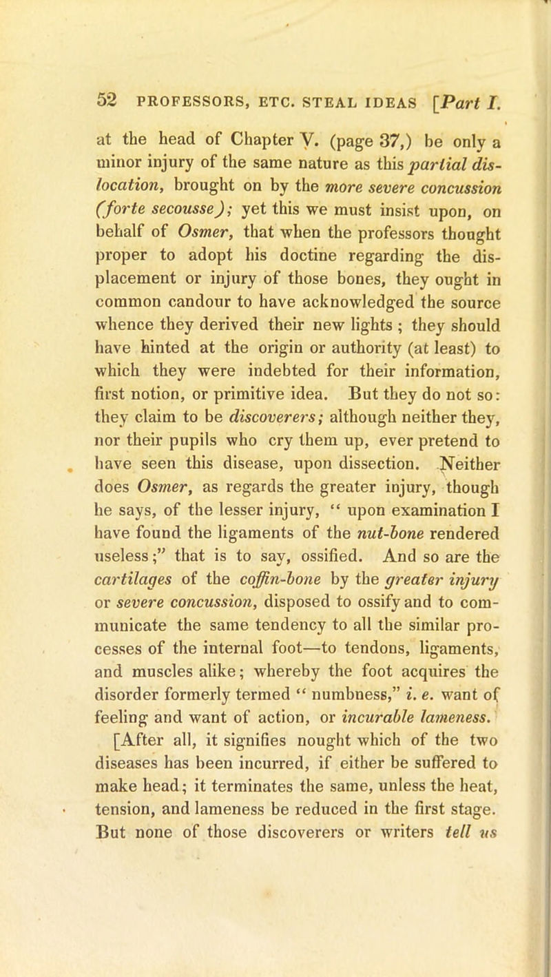 at the head of Chapter Y. (page 37,) be only a minor injury of the same nature as this partial dis- location, brought on by the more severe concussion (forte secousse); yet this we must insist upon, on behalf of Osmer, that when the professors thought proper to adopt his doctine regarding the dis- placement or injury of those bones, they ought in common candour to have acknowledged the source whence they derived their new lights ; they should have hinted at the origin or authority (at least) to which they were indebted for their information, first notion, or primitive idea. But they do not so: they claim to be discoverers; although neither they, nor their pupils who cry them up, ever pretend to have seen this disease, upon dissection. Neither does Osmer, as regards the greater injury, though he says, of the lesser injury, “ upon examination I have found the ligaments of the nut-bone rendered uselessthat is to say, ossified. And so are the cartilages of the coffin-bone by the greater injury or severe concussion, disposed to ossify and to com- municate the same tendency to all the similar pro- cesses of the internal foot—to tendons, ligaments, and muscles alike; whereby the foot acquires the disorder formerly termed “ numbness,” i. e. want of feeling and want of action, or incurable lameness. [After all, it signifies nought which of the two diseases has been incurred, if either be suffered to make head; it terminates the same, unless the heat, tension, and lameness be reduced in the first stage. But none of those discoverers or writers tell ns