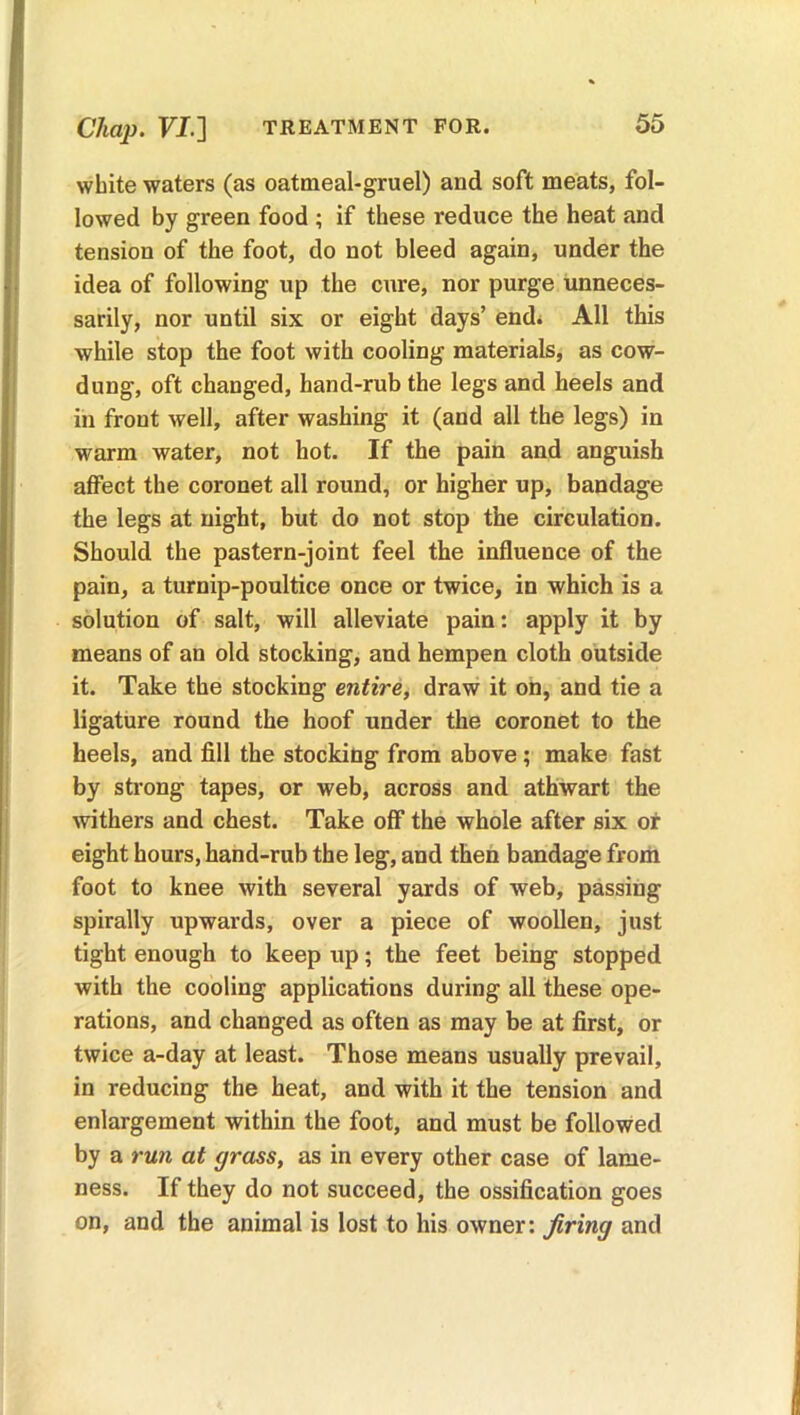 Chap. VI.] TREATMENT FOR. white waters (as oatmeal-gruel) and soft meats, fol- lowed by green food ; if these reduce the heat and tension of the foot, do not bleed again, under the idea of following up the cure, nor purge unneces- sarily, nor until six or eight days’ end. All this while stop the foot with cooling materials, as cow- dung, oft changed, hand-rub the legs and heels and in front well, after washing it (and all the legs) in warm water, not hot. If the pain and anguish affect the coronet all round, or higher up, bandage the legs at night, but do not stop the circulation. Should the pastern-joint feel the influence of the pain, a turnip-poultice once or twice, in which is a solution of salt, will alleviate pain: apply it by means of an old stocking, and hempen cloth outside it. Take the stocking entire, draw it on, and tie a ligature round the hoof under the coronet to the heels, and fill the stocking from above; make fast by strong tapes, or web, across and athwart the withers and chest. Take off the whole after six of eight hours, hand-rub the leg, and then bandage from foot to knee with several yards of web, passing spirally upwards, over a piece of woollen, just tight enough to keep up; the feet being stopped with the cooling applications during all these ope- rations, and changed as often as may be at first, or twice a-day at least. Those means usually prevail, in reducing the heat, and with it the tension and enlargement within the foot, and must be followed by a run at grass, as in every other case of lame- ness. If they do not succeed, the ossification goes on, and the animal is lost to his owner: firing and