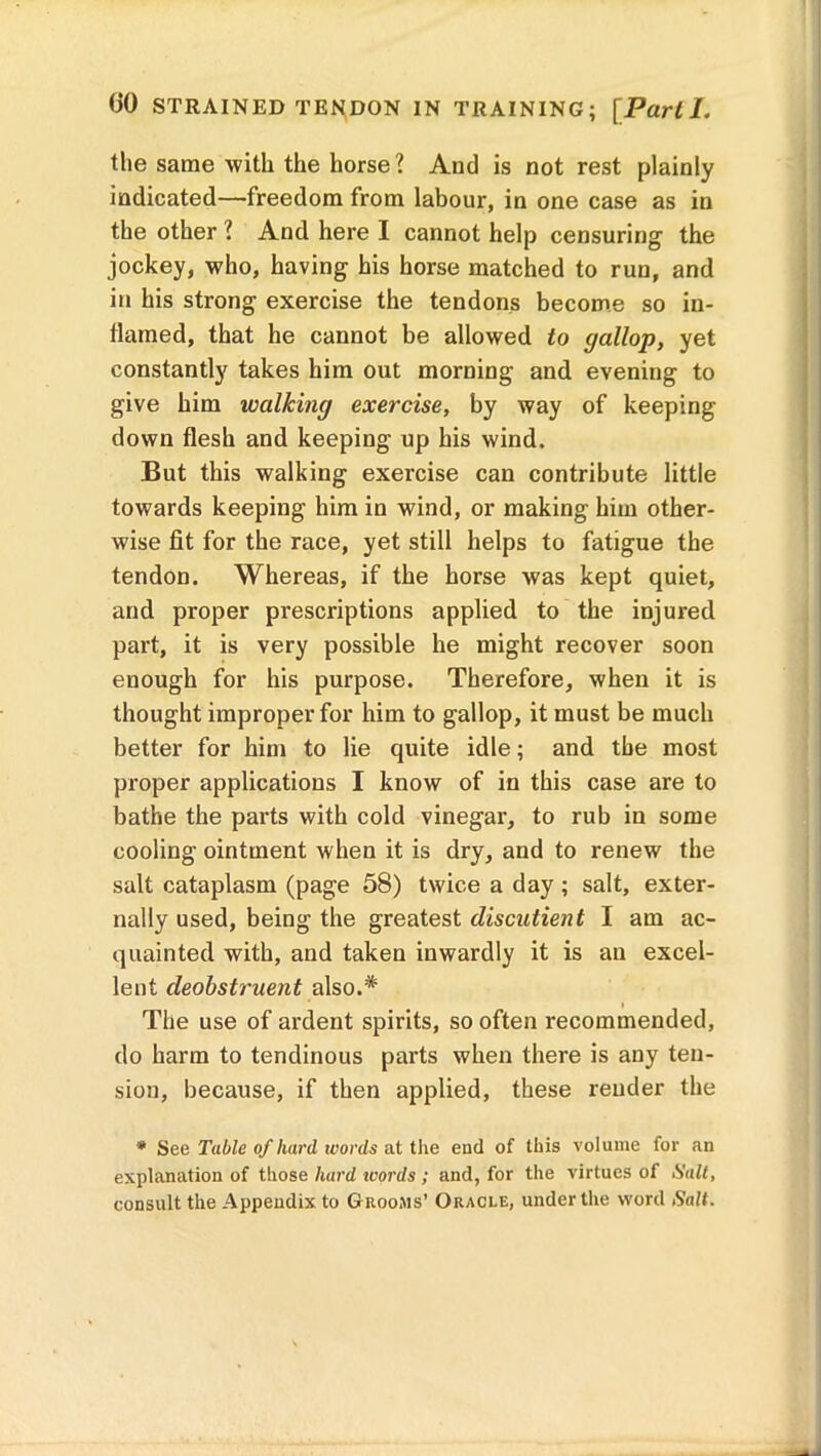 the same with the horse ? And is not rest plainly indicated—freedom from labour, in one case as in the other ? And here I cannot help censuring the jockey, who, having his horse matched to run, and in his strong exercise the tendons become so in- flamed, that he cannot be allowed to gallop, yet constantly takes him out morning and evening to give him walking exercise, by way of keeping down flesh and keeping up his wind. But this walking exercise can contribute little towards keeping him in wind, or making him other- wise fit for the race, yet still helps to fatigue the tendon. Whereas, if the horse was kept quiet, and proper prescriptions applied to the injured part, it is very possible he might recover soon enough for his purpose. Therefore, when it is thought improper for him to gallop, it must be much better for him to lie quite idle; and the most proper applications I know of in this case are to bathe the parts with cold vinegar, to rub in some cooling ointment when it is dry, and to renew the salt cataplasm (page 58) twice a day ; salt, exter- nally used, being the greatest discutient I am ac- quainted with, and taken inwardly it is an excel- lent deobstruent also.* The use of ardent spirits, so often recommended, do harm to tendinous parts when there is any ten- sion, because, if then applied, these render the * See Table of hard ivords at the end of this volume for an explanation of those hard ivords ; and, for the virtues of Salt, consult the Appendix to Grooms’ Oracle, under the word Salt.