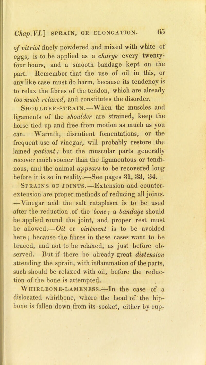 C7mp.FI.] SPRAIN, OR ELONGATION. of vitriol finely powdered and mixed with white of eggs, is to be applied as a charge every twenty- four hours, and a smooth bandage kept on the part. Remember that the use of oil in this, or any like case must do harm, because its tendency is to relax the fibres of the tendon, which are already too much relaxed, and constitutes the disorder. Shoulder-strain.—When the muscles and ligaments of the shoulder are strained, keep the horse tied up and free from motion as much as you can. Warmth, discutient fomentations, or the frequent use of vinegar, will probably restore the lamed patient; but the muscular parts generally recover much sooner than the ligamentous or tendi- nous, and the animal appears to be recovered long before it is so in reality.—See pages 31, 33, 34. Sprains of joints.—Extension and counter- extension are proper methods of reducing all joints. —Vinegar and the salt cataplasm is to be used after the reduction of the hone; a bandage should be applied round the joint, and proper rest must be allowed.—Oil or ointment is to be avoided here; because the fibres in these cases want to be braced, and not to be relaxed, as just before ob- served. Rut if there be already great distension attending the sprain, with inflammation of the parts, such should be relaxed with oil, before the reduc- tion of the bone is attempted. Whirlbone-lameness.—In the case of a dislocated whirlbone, where the head of the hip- bone is fallen down from its socket, either by rup-